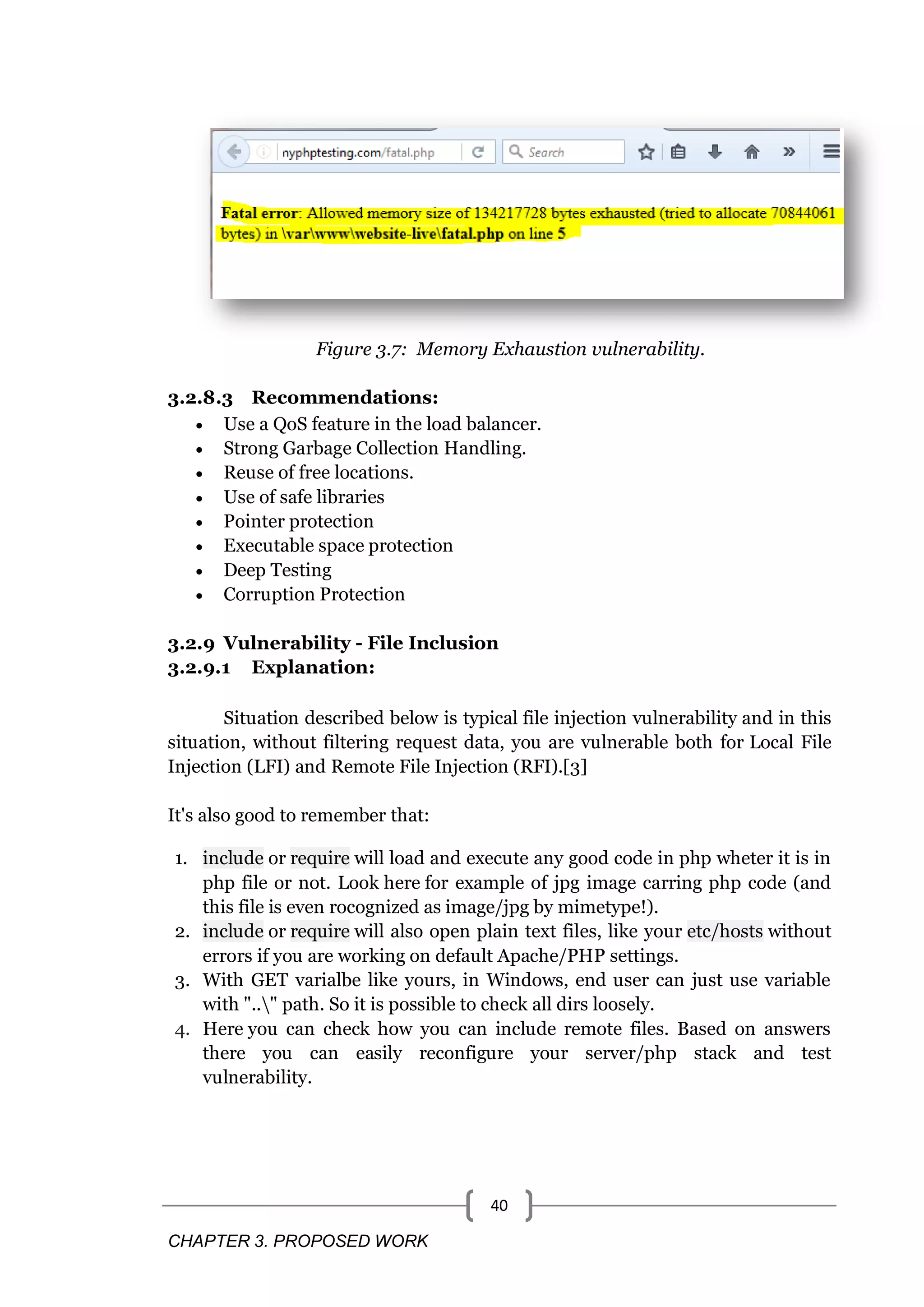 CHAPTER 3. PROPOSED WORK 40 Figure 3.7: Memory Exhaustion vulnerability. 3.2.8.3 Recommendations:  Use a QoS feature in the load balancer.  Strong Garbage Collection Handling.  Reuse of free locations.  Use of safe libraries  Pointer protection  Executable space protection  Deep Testing  Corruption Protection 3.2.9 Vulnerability - File Inclusion 3.2.9.1 Explanation: Situation described below is typical file injection vulnerability and in this situation, without filtering request data, you are vulnerable both for Local File Injection (LFI) and Remote File Injection (RFI).[3] It's also good to remember that: 1. include or require will load and execute any good code in php wheter it is in php file or not. Look here for example of jpg image carring php code (and this file is even rocognized as image/jpg by mimetype!). 2. include or require will also open plain text files, like your etc/hosts without errors if you are working on default Apache/PHP settings. 3. With GET varialbe like yours, in Windows, end user can just use variable with ".." path. So it is possible to check all dirs loosely. 4. Here you can check how you can include remote files. Based on answers there you can easily reconfigure your server/php stack and test vulnerability. 