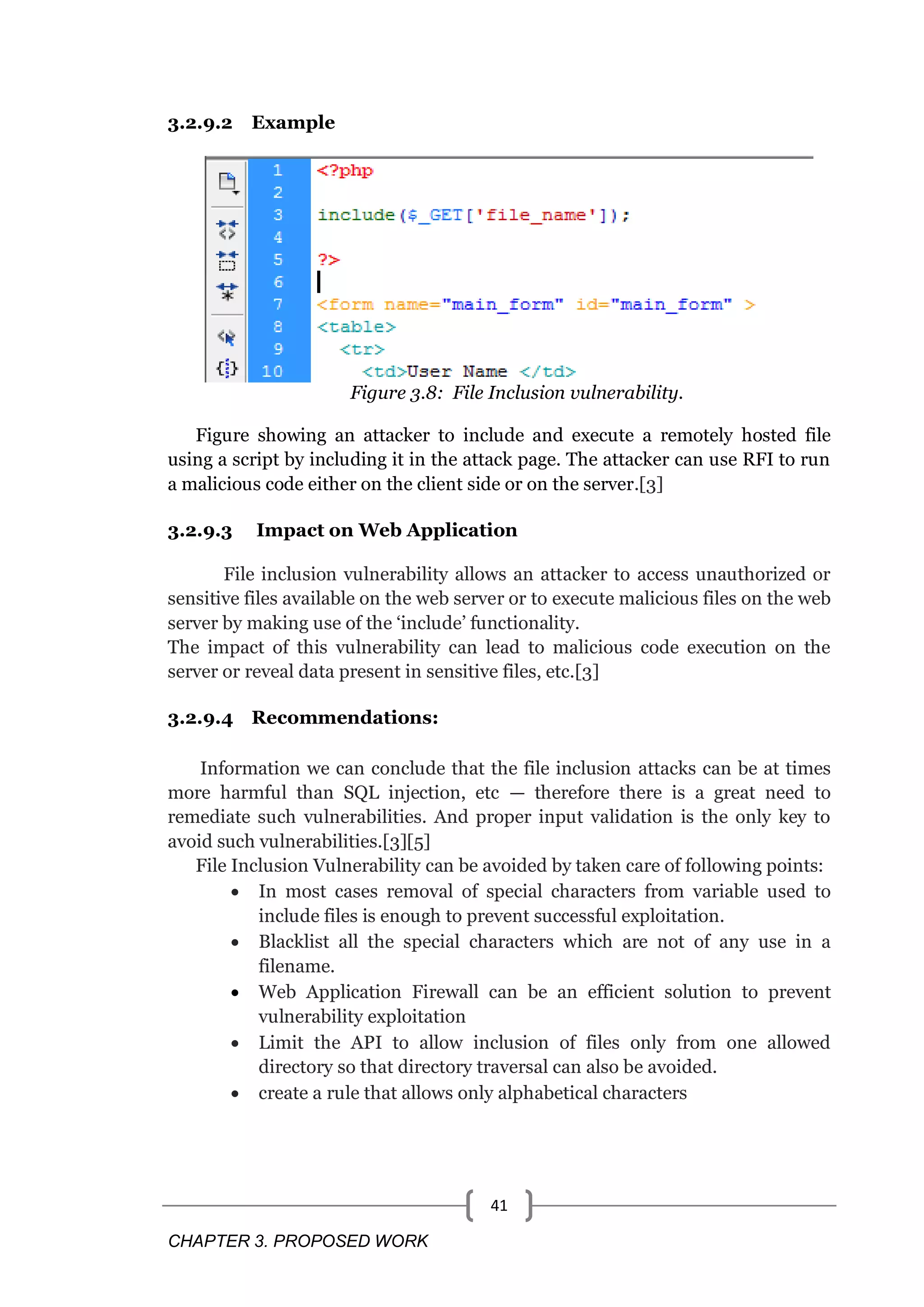 CHAPTER 3. PROPOSED WORK 41 3.2.9.2 Example Figure 3.8: File Inclusion vulnerability. Figure showing an attacker to include and execute a remotely hosted file using a script by including it in the attack page. The attacker can use RFI to run a malicious code either on the client side or on the server.[3] 3.2.9.3 Impact on Web Application File inclusion vulnerability allows an attacker to access unauthorized or sensitive files available on the web server or to execute malicious files on the web server by making use of the ‗include‘ functionality. The impact of this vulnerability can lead to malicious code execution on the server or reveal data present in sensitive files, etc.[3] 3.2.9.4 Recommendations: Information we can conclude that the file inclusion attacks can be at times more harmful than SQL injection, etc — therefore there is a great need to remediate such vulnerabilities. And proper input validation is the only key to avoid such vulnerabilities.[3][5] File Inclusion Vulnerability can be avoided by taken care of following points:  In most cases removal of special characters from variable used to include files is enough to prevent successful exploitation.  Blacklist all the special characters which are not of any use in a filename.  Web Application Firewall can be an efficient solution to prevent vulnerability exploitation  Limit the API to allow inclusion of files only from one allowed directory so that directory traversal can also be avoided.  create a rule that allows only alphabetical characters 