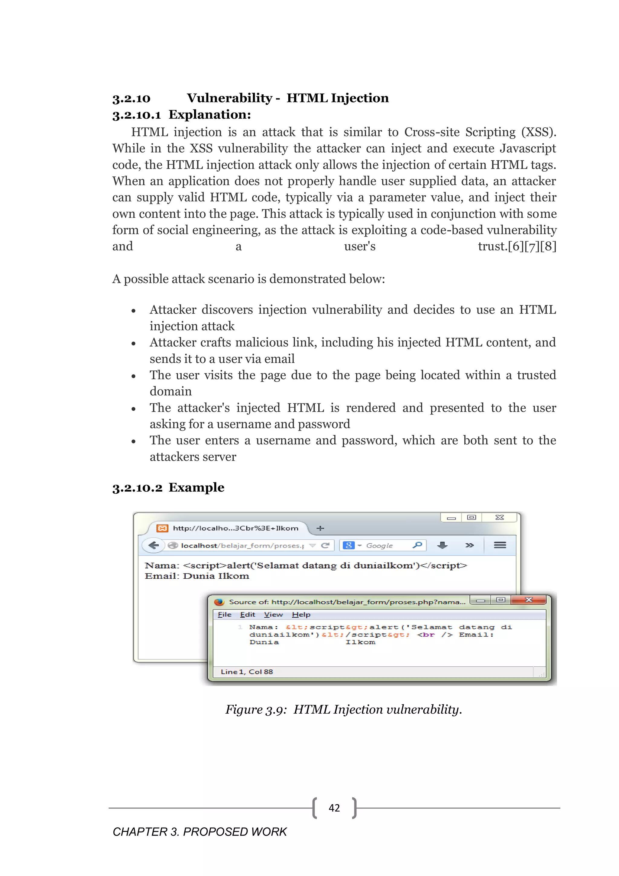 CHAPTER 3. PROPOSED WORK 42 3.2.10 Vulnerability - HTML Injection 3.2.10.1 Explanation: HTML injection is an attack that is similar to Cross-site Scripting (XSS). While in the XSS vulnerability the attacker can inject and execute Javascript code, the HTML injection attack only allows the injection of certain HTML tags. When an application does not properly handle user supplied data, an attacker can supply valid HTML code, typically via a parameter value, and inject their own content into the page. This attack is typically used in conjunction with some form of social engineering, as the attack is exploiting a code-based vulnerability and a user's trust.[6][7][8] A possible attack scenario is demonstrated below:  Attacker discovers injection vulnerability and decides to use an HTML injection attack  Attacker crafts malicious link, including his injected HTML content, and sends it to a user via email  The user visits the page due to the page being located within a trusted domain  The attacker's injected HTML is rendered and presented to the user asking for a username and password  The user enters a username and password, which are both sent to the attackers server 3.2.10.2 Example Figure 3.9: HTML Injection vulnerability. 