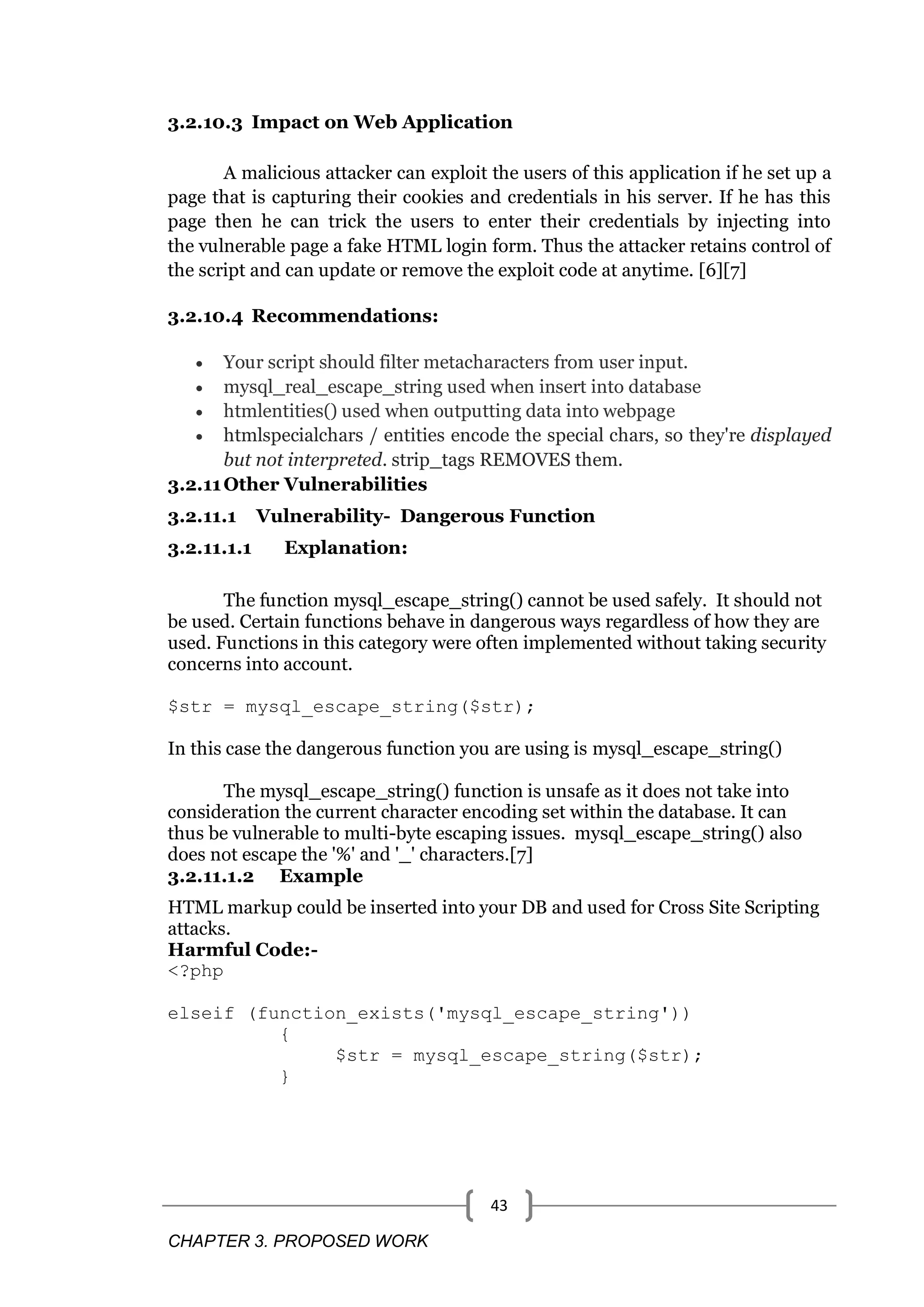 CHAPTER 3. PROPOSED WORK 43 3.2.10.3 Impact on Web Application A malicious attacker can exploit the users of this application if he set up a page that is capturing their cookies and credentials in his server. If he has this page then he can trick the users to enter their credentials by injecting into the vulnerable page a fake HTML login form. Thus the attacker retains control of the script and can update or remove the exploit code at anytime. [6][7] 3.2.10.4 Recommendations:  Your script should filter metacharacters from user input.  mysql_real_escape_string used when insert into database  htmlentities() used when outputting data into webpage  htmlspecialchars / entities encode the special chars, so they're displayed but not interpreted. strip_tags REMOVES them. 3.2.11Other Vulnerabilities 3.2.11.1 Vulnerability- Dangerous Function 3.2.11.1.1 Explanation: The function mysql_escape_string() cannot be used safely. It should not be used. Certain functions behave in dangerous ways regardless of how they are used. Functions in this category were often implemented without taking security concerns into account. $str = mysql_escape_string($str); In this case the dangerous function you are using is mysql_escape_string() The mysql_escape_string() function is unsafe as it does not take into consideration the current character encoding set within the database. It can thus be vulnerable to multi-byte escaping issues. mysql_escape_string() also does not escape the '%' and '_' characters.[7] 3.2.11.1.2 Example HTML markup could be inserted into your DB and used for Cross Site Scripting attacks. Harmful Code:- <?php elseif (function_exists('mysql_escape_string')) { $str = mysql_escape_string($str); } 