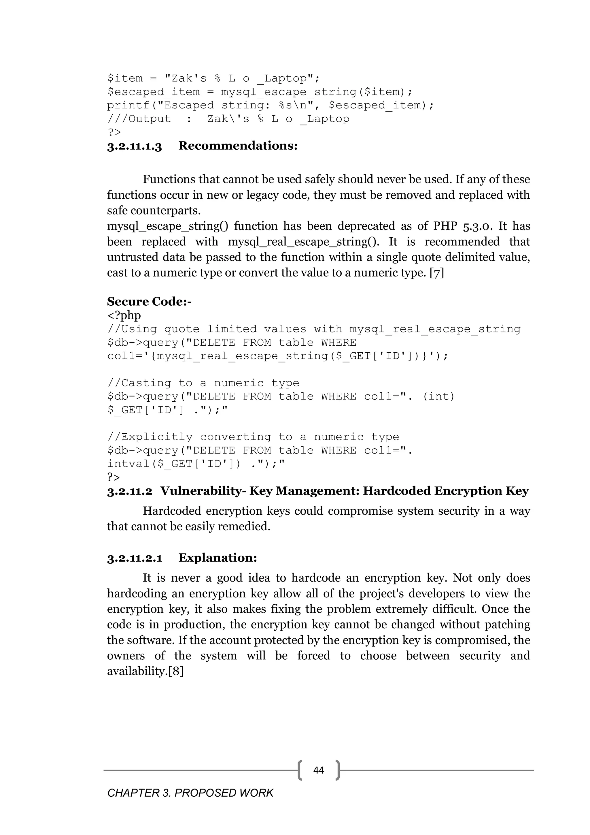 CHAPTER 3. PROPOSED WORK 44 $item = "Zak's % L o _Laptop"; $escaped_item = mysql_escape_string($item); printf("Escaped string: %sn", $escaped_item); ///Output : Zak's % L o _Laptop ?> 3.2.11.1.3 Recommendations: Functions that cannot be used safely should never be used. If any of these functions occur in new or legacy code, they must be removed and replaced with safe counterparts. mysql_escape_string() function has been deprecated as of PHP 5.3.0. It has been replaced with mysql_real_escape_string(). It is recommended that untrusted data be passed to the function within a single quote delimited value, cast to a numeric type or convert the value to a numeric type. [7] Secure Code:- <?php //Using quote limited values with mysql_real_escape_string $db->query("DELETE FROM table WHERE col1='{mysql_real_escape_string($_GET['ID'])}'); //Casting to a numeric type $db->query("DELETE FROM table WHERE col1=". (int) $_GET['ID'] .");" //Explicitly converting to a numeric type $db->query("DELETE FROM table WHERE col1=". intval($_GET['ID']) .");" ?> 3.2.11.2 Vulnerability- Key Management: Hardcoded Encryption Key Hardcoded encryption keys could compromise system security in a way that cannot be easily remedied. 3.2.11.2.1 Explanation: It is never a good idea to hardcode an encryption key. Not only does hardcoding an encryption key allow all of the project's developers to view the encryption key, it also makes fixing the problem extremely difficult. Once the code is in production, the encryption key cannot be changed without patching the software. If the account protected by the encryption key is compromised, the owners of the system will be forced to choose between security and availability.[8] 
