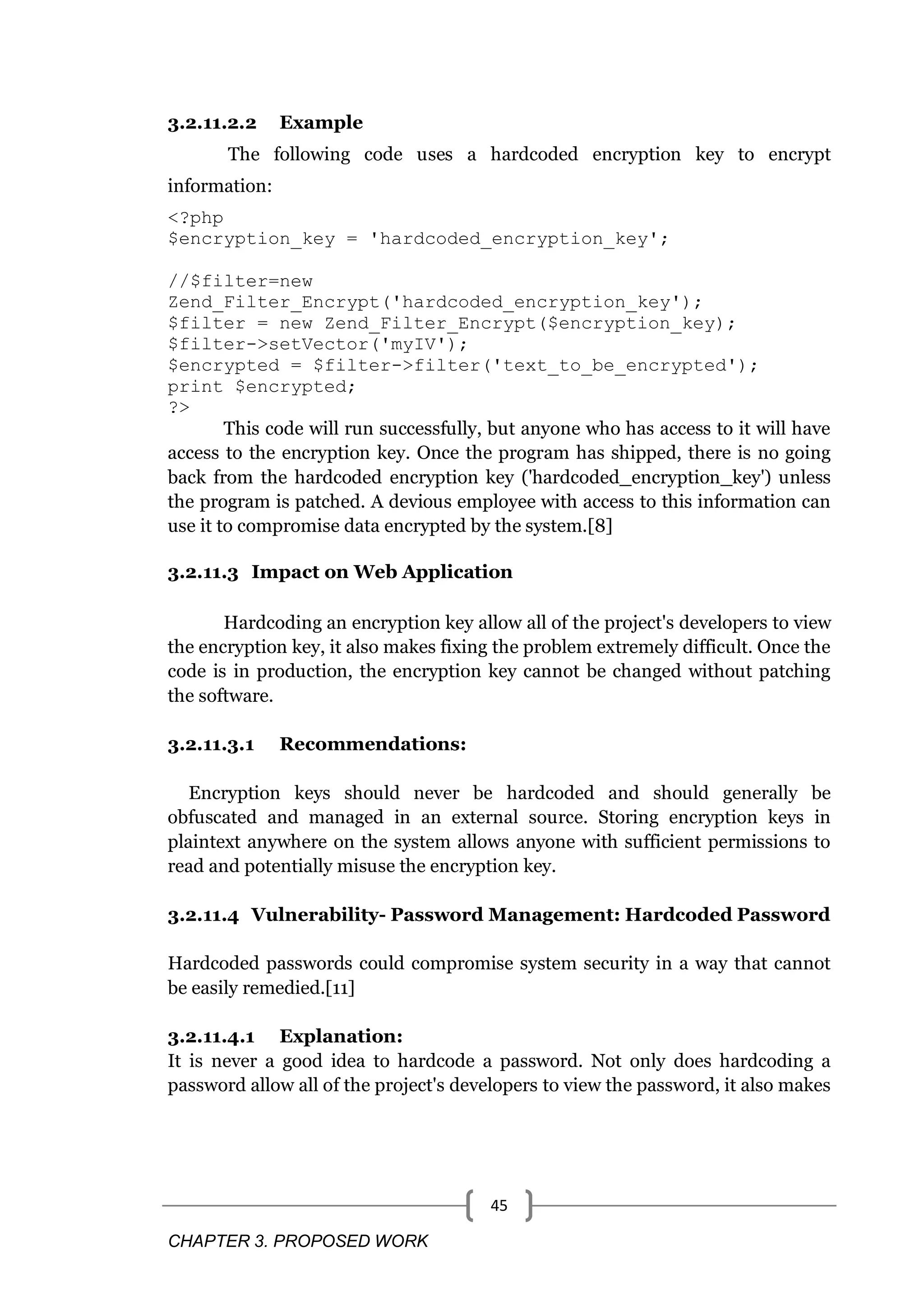 CHAPTER 3. PROPOSED WORK 45 3.2.11.2.2 Example The following code uses a hardcoded encryption key to encrypt information: <?php $encryption_key = 'hardcoded_encryption_key'; //$filter=new Zend_Filter_Encrypt('hardcoded_encryption_key'); $filter = new Zend_Filter_Encrypt($encryption_key); $filter->setVector('myIV'); $encrypted = $filter->filter('text_to_be_encrypted'); print $encrypted; ?> This code will run successfully, but anyone who has access to it will have access to the encryption key. Once the program has shipped, there is no going back from the hardcoded encryption key ('hardcoded_encryption_key') unless the program is patched. A devious employee with access to this information can use it to compromise data encrypted by the system.[8] 3.2.11.3 Impact on Web Application Hardcoding an encryption key allow all of the project's developers to view the encryption key, it also makes fixing the problem extremely difficult. Once the code is in production, the encryption key cannot be changed without patching the software. 3.2.11.3.1 Recommendations: Encryption keys should never be hardcoded and should generally be obfuscated and managed in an external source. Storing encryption keys in plaintext anywhere on the system allows anyone with sufficient permissions to read and potentially misuse the encryption key. 3.2.11.4 Vulnerability- Password Management: Hardcoded Password Hardcoded passwords could compromise system security in a way that cannot be easily remedied.[11] 3.2.11.4.1 Explanation: It is never a good idea to hardcode a password. Not only does hardcoding a password allow all of the project's developers to view the password, it also makes 