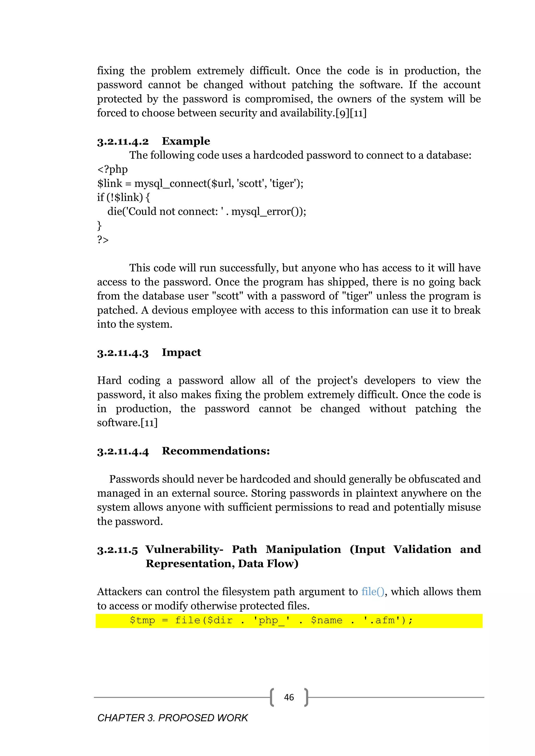 CHAPTER 3. PROPOSED WORK 46 fixing the problem extremely difficult. Once the code is in production, the password cannot be changed without patching the software. If the account protected by the password is compromised, the owners of the system will be forced to choose between security and availability.[9][11] 3.2.11.4.2 Example The following code uses a hardcoded password to connect to a database: <?php $link = mysql_connect($url, 'scott', 'tiger'); if (!$link) { die('Could not connect: ' . mysql_error()); } ?> This code will run successfully, but anyone who has access to it will have access to the password. Once the program has shipped, there is no going back from the database user "scott" with a password of "tiger" unless the program is patched. A devious employee with access to this information can use it to break into the system. 3.2.11.4.3 Impact Hard coding a password allow all of the project's developers to view the password, it also makes fixing the problem extremely difficult. Once the code is in production, the password cannot be changed without patching the software.[11] 3.2.11.4.4 Recommendations: Passwords should never be hardcoded and should generally be obfuscated and managed in an external source. Storing passwords in plaintext anywhere on the system allows anyone with sufficient permissions to read and potentially misuse the password. 3.2.11.5 Vulnerability- Path Manipulation (Input Validation and Representation, Data Flow) Attackers can control the filesystem path argument to file(), which allows them to access or modify otherwise protected files. $tmp = file($dir . 'php_' . $name . '.afm'); 