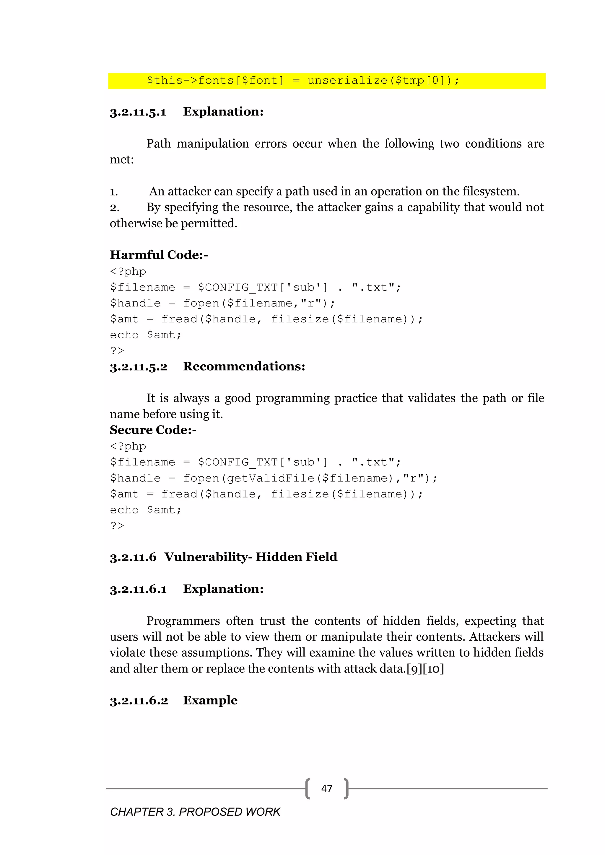 CHAPTER 3. PROPOSED WORK 47 $this->fonts[$font] = unserialize($tmp[0]); 3.2.11.5.1 Explanation: Path manipulation errors occur when the following two conditions are met: 1. An attacker can specify a path used in an operation on the filesystem. 2. By specifying the resource, the attacker gains a capability that would not otherwise be permitted. Harmful Code:- <?php $filename = $CONFIG_TXT['sub'] . ".txt"; $handle = fopen($filename,"r"); $amt = fread($handle, filesize($filename)); echo $amt; ?> 3.2.11.5.2 Recommendations: It is always a good programming practice that validates the path or file name before using it. Secure Code:- <?php $filename = $CONFIG_TXT['sub'] . ".txt"; $handle = fopen(getValidFile($filename),"r"); $amt = fread($handle, filesize($filename)); echo $amt; ?> 3.2.11.6 Vulnerability- Hidden Field 3.2.11.6.1 Explanation: Programmers often trust the contents of hidden fields, expecting that users will not be able to view them or manipulate their contents. Attackers will violate these assumptions. They will examine the values written to hidden fields and alter them or replace the contents with attack data.[9][10] 3.2.11.6.2 Example 