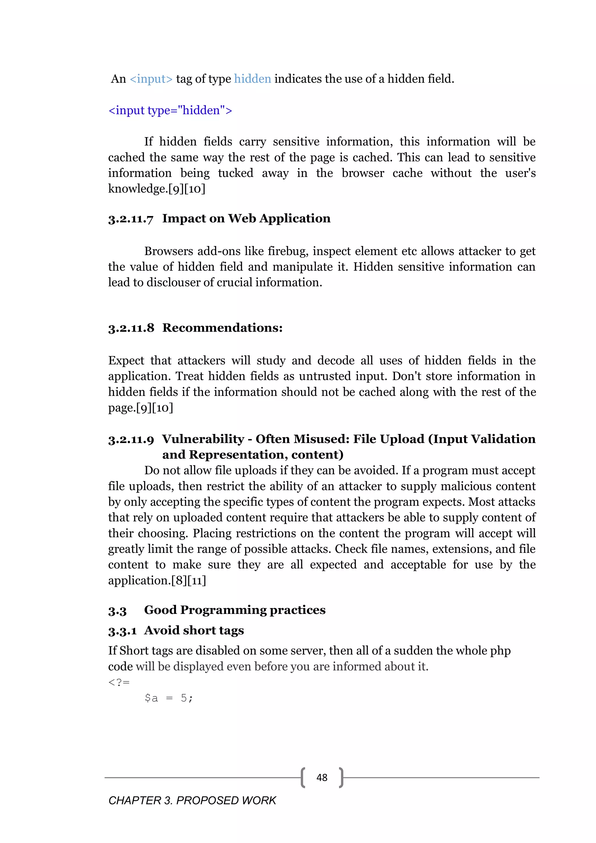 CHAPTER 3. PROPOSED WORK 48 An <input> tag of type hidden indicates the use of a hidden field. <input type="hidden"> If hidden fields carry sensitive information, this information will be cached the same way the rest of the page is cached. This can lead to sensitive information being tucked away in the browser cache without the user's knowledge.[9][10] 3.2.11.7 Impact on Web Application Browsers add-ons like firebug, inspect element etc allows attacker to get the value of hidden field and manipulate it. Hidden sensitive information can lead to disclouser of crucial information. 3.2.11.8 Recommendations: Expect that attackers will study and decode all uses of hidden fields in the application. Treat hidden fields as untrusted input. Don't store information in hidden fields if the information should not be cached along with the rest of the page.[9][10] 3.2.11.9 Vulnerability - Often Misused: File Upload (Input Validation and Representation, content) Do not allow file uploads if they can be avoided. If a program must accept file uploads, then restrict the ability of an attacker to supply malicious content by only accepting the specific types of content the program expects. Most attacks that rely on uploaded content require that attackers be able to supply content of their choosing. Placing restrictions on the content the program will accept will greatly limit the range of possible attacks. Check file names, extensions, and file content to make sure they are all expected and acceptable for use by the application.[8][11] 3.3 Good Programming practices 3.3.1 Avoid short tags If Short tags are disabled on some server, then all of a sudden the whole php code will be displayed even before you are informed about it. <?= $a = 5; 