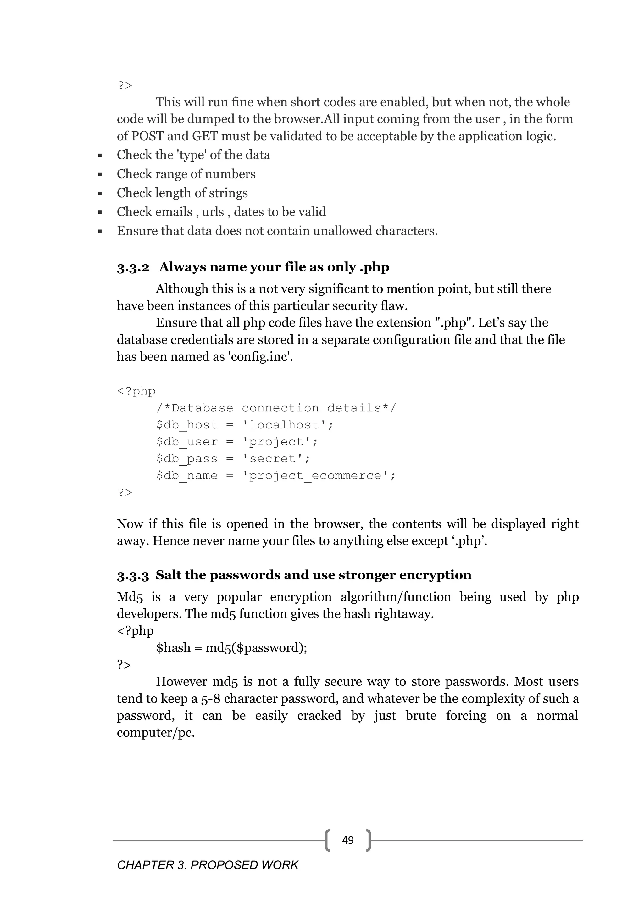 CHAPTER 3. PROPOSED WORK 49 ?> This will run fine when short codes are enabled, but when not, the whole code will be dumped to the browser.All input coming from the user , in the form of POST and GET must be validated to be acceptable by the application logic.  Check the 'type' of the data  Check range of numbers  Check length of strings  Check emails , urls , dates to be valid  Ensure that data does not contain unallowed characters. 3.3.2 Always name your file as only .php Although this is a not very significant to mention point, but still there have been instances of this particular security flaw. Ensure that all php code files have the extension ".php". Let‘s say the database credentials are stored in a separate configuration file and that the file has been named as 'config.inc'. <?php /*Database connection details*/ $db_host = 'localhost'; $db_user = 'project'; $db_pass = 'secret'; $db_name = 'project_ecommerce'; ?> Now if this file is opened in the browser, the contents will be displayed right away. Hence never name your files to anything else except ‗.php‘. 3.3.3 Salt the passwords and use stronger encryption Md5 is a very popular encryption algorithm/function being used by php developers. The md5 function gives the hash rightaway. <?php $hash = md5($password); ?> However md5 is not a fully secure way to store passwords. Most users tend to keep a 5-8 character password, and whatever be the complexity of such a password, it can be easily cracked by just brute forcing on a normal computer/pc. 