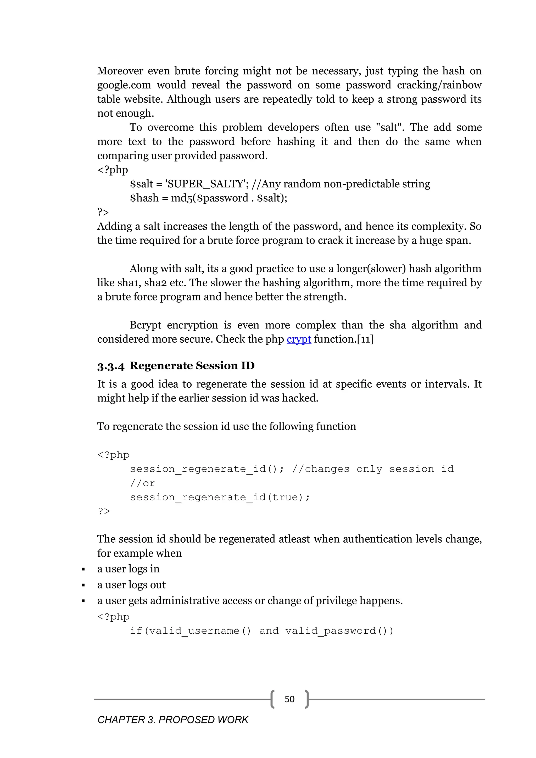 CHAPTER 3. PROPOSED WORK 50 Moreover even brute forcing might not be necessary, just typing the hash on google.com would reveal the password on some password cracking/rainbow table website. Although users are repeatedly told to keep a strong password its not enough. To overcome this problem developers often use "salt". The add some more text to the password before hashing it and then do the same when comparing user provided password. <?php $salt = 'SUPER_SALTY'; //Any random non-predictable string $hash = md5($password . $salt); ?> Adding a salt increases the length of the password, and hence its complexity. So the time required for a brute force program to crack it increase by a huge span. Along with salt, its a good practice to use a longer(slower) hash algorithm like sha1, sha2 etc. The slower the hashing algorithm, more the time required by a brute force program and hence better the strength. Bcrypt encryption is even more complex than the sha algorithm and considered more secure. Check the php crypt function.[11] 3.3.4 Regenerate Session ID It is a good idea to regenerate the session id at specific events or intervals. It might help if the earlier session id was hacked. To regenerate the session id use the following function <?php session_regenerate_id(); //changes only session id //or session_regenerate_id(true); ?> The session id should be regenerated atleast when authentication levels change, for example when  a user logs in  a user logs out  a user gets administrative access or change of privilege happens. <?php if(valid_username() and valid_password()) 