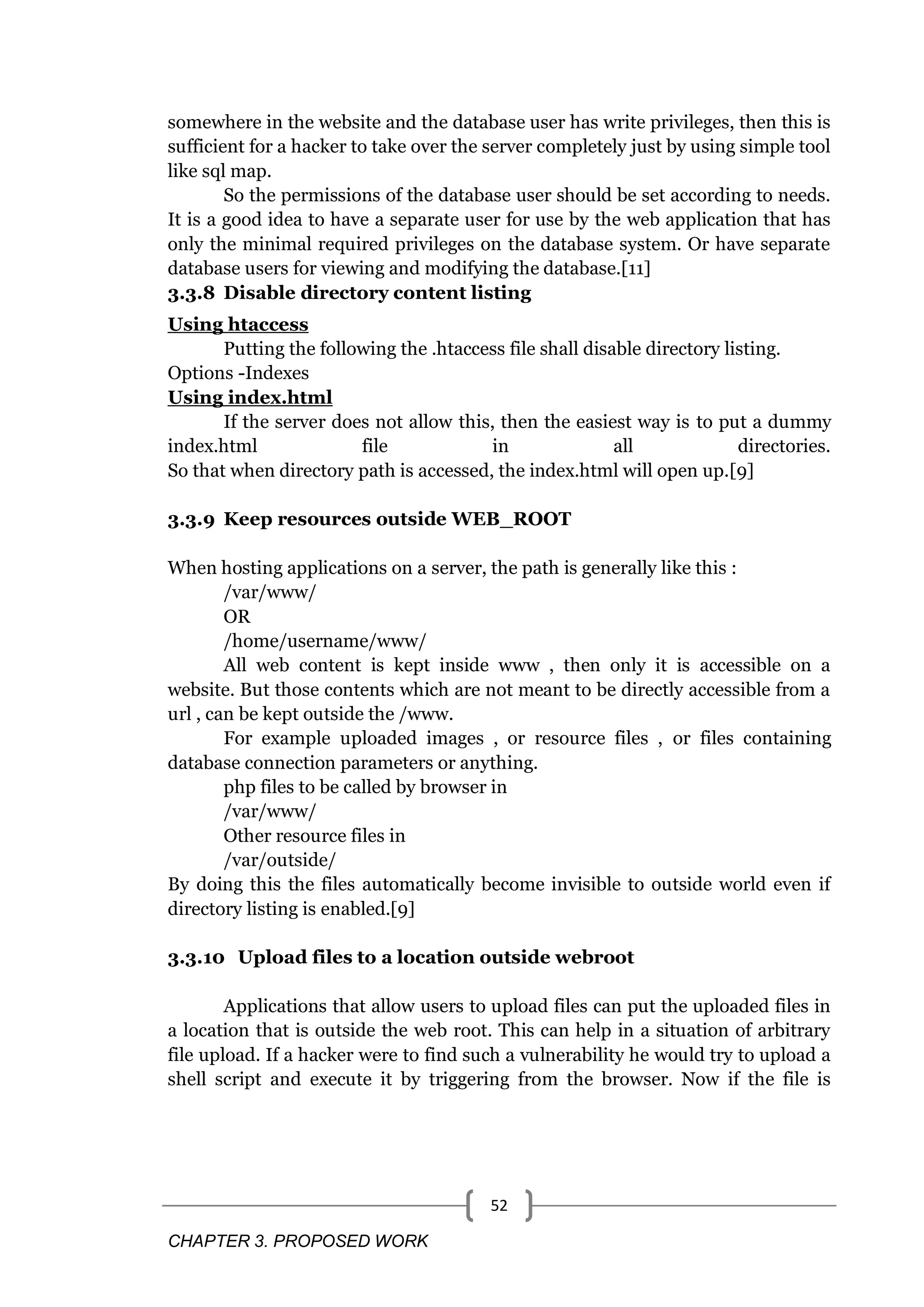 CHAPTER 3. PROPOSED WORK 52 somewhere in the website and the database user has write privileges, then this is sufficient for a hacker to take over the server completely just by using simple tool like sql map. So the permissions of the database user should be set according to needs. It is a good idea to have a separate user for use by the web application that has only the minimal required privileges on the database system. Or have separate database users for viewing and modifying the database.[11] 3.3.8 Disable directory content listing Using htaccess Putting the following the .htaccess file shall disable directory listing. Options -Indexes Using index.html If the server does not allow this, then the easiest way is to put a dummy index.html file in all directories. So that when directory path is accessed, the index.html will open up.[9] 3.3.9 Keep resources outside WEB_ROOT When hosting applications on a server, the path is generally like this : /var/www/ OR /home/username/www/ All web content is kept inside www , then only it is accessible on a website. But those contents which are not meant to be directly accessible from a url , can be kept outside the /www. For example uploaded images , or resource files , or files containing database connection parameters or anything. php files to be called by browser in /var/www/ Other resource files in /var/outside/ By doing this the files automatically become invisible to outside world even if directory listing is enabled.[9] 3.3.10 Upload files to a location outside webroot Applications that allow users to upload files can put the uploaded files in a location that is outside the web root. This can help in a situation of arbitrary file upload. If a hacker were to find such a vulnerability he would try to upload a shell script and execute it by triggering from the browser. Now if the file is 