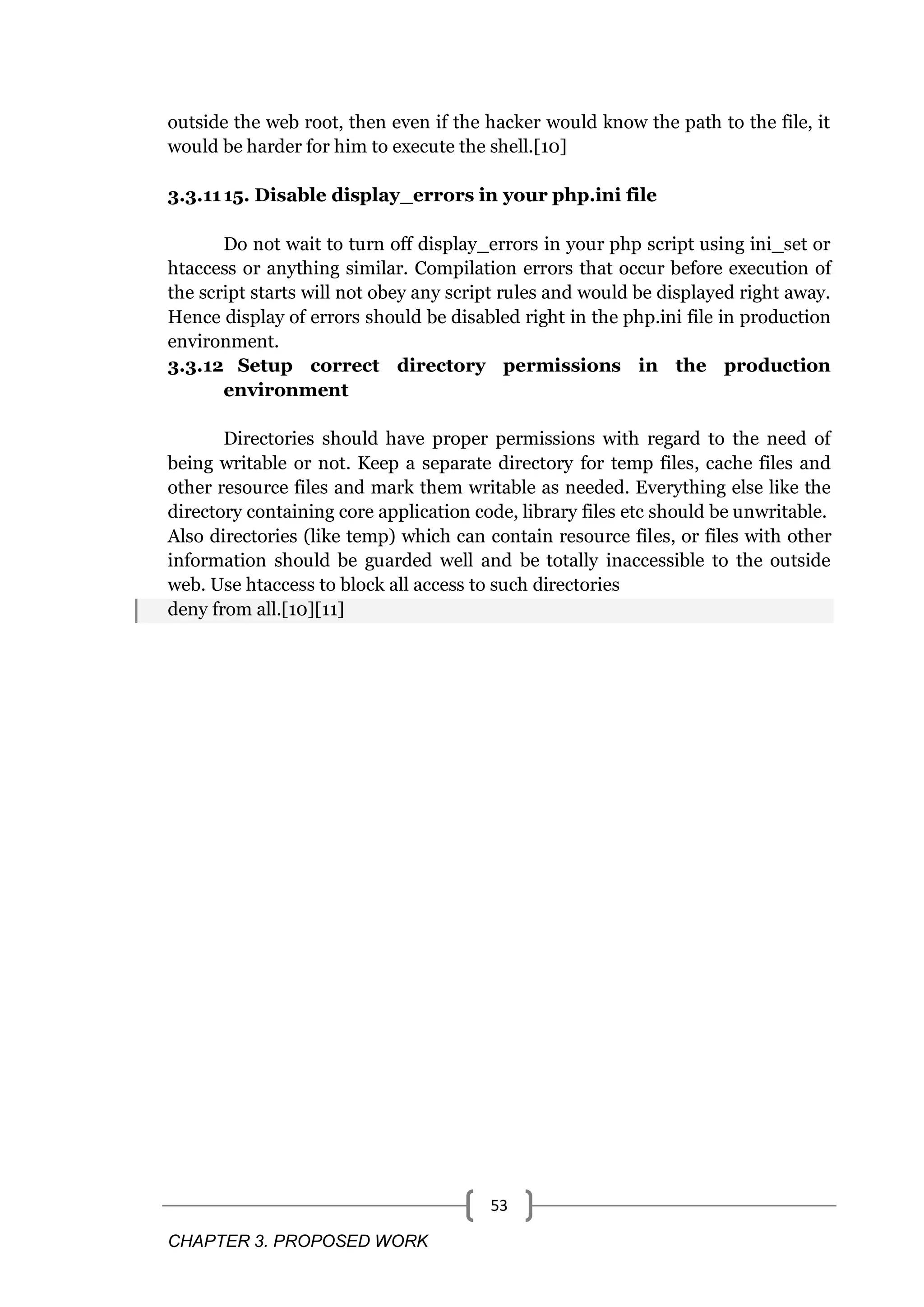 CHAPTER 3. PROPOSED WORK 53 outside the web root, then even if the hacker would know the path to the file, it would be harder for him to execute the shell.[10] 3.3.1115. Disable display_errors in your php.ini file Do not wait to turn off display_errors in your php script using ini_set or htaccess or anything similar. Compilation errors that occur before execution of the script starts will not obey any script rules and would be displayed right away. Hence display of errors should be disabled right in the php.ini file in production environment. 3.3.12 Setup correct directory permissions in the production environment Directories should have proper permissions with regard to the need of being writable or not. Keep a separate directory for temp files, cache files and other resource files and mark them writable as needed. Everything else like the directory containing core application code, library files etc should be unwritable. Also directories (like temp) which can contain resource files, or files with other information should be guarded well and be totally inaccessible to the outside web. Use htaccess to block all access to such directories deny from all.[10][11] 