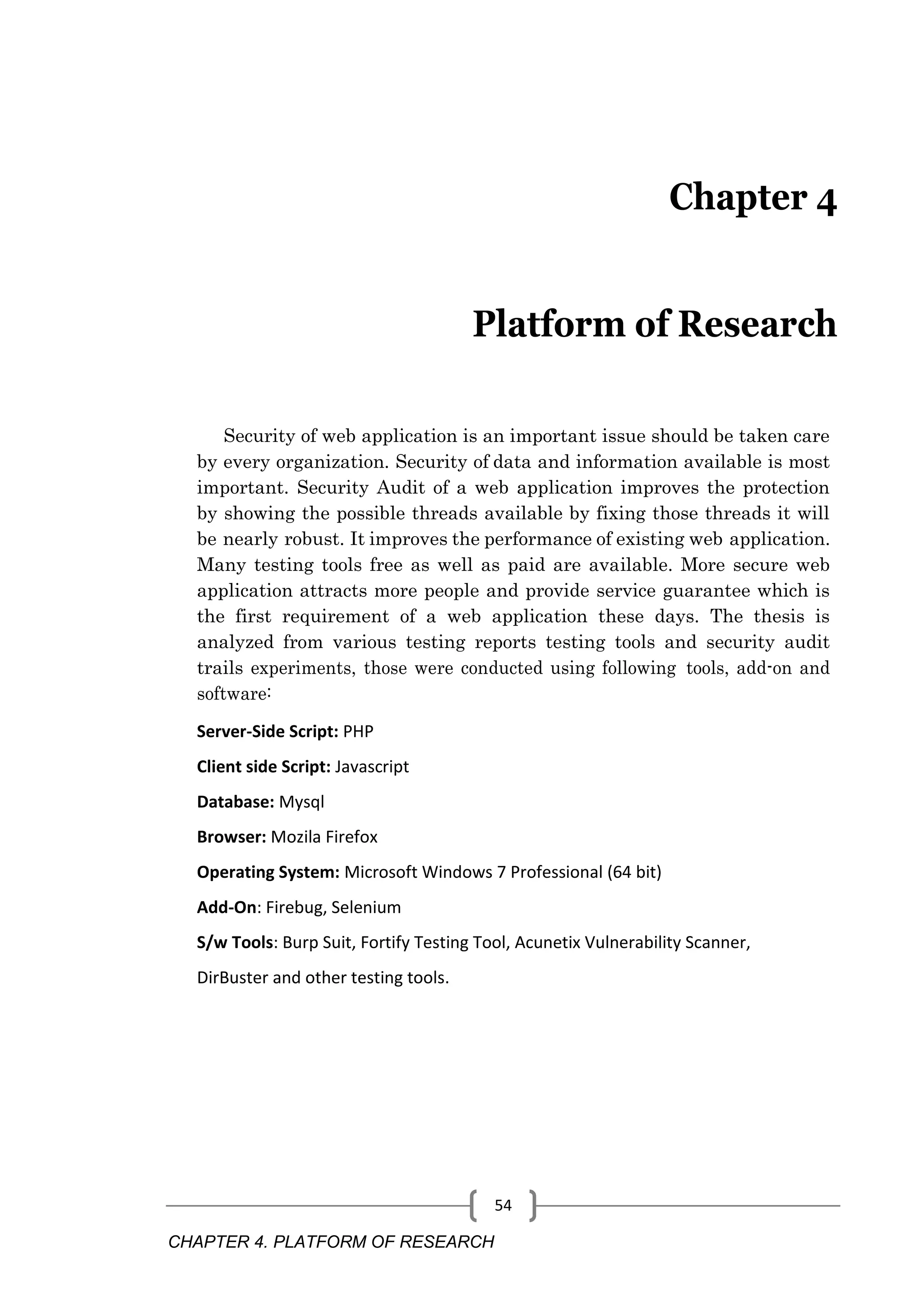 CHAPTER 4. PLATFORM OF RESEARCH 54 Chapter 4 Platform of Research Security of web application is an important issue should be taken care by every organization. Security of data and information available is most important. Security Audit of a web application improves the protection by showing the possible threads available by fixing those threads it will be nearly robust. It improves the performance of existing web application. Many testing tools free as well as paid are available. More secure web application attracts more people and provide service guarantee which is the first requirement of a web application these days. The thesis is analyzed from various testing reports testing tools and security audit trails experiments, those were conducted using following tools, add-on and software: Server-Side Script: PHP Client side Script: Javascript Database: Mysql Browser: Mozila Firefox Operating System: Microsoft Windows 7 Professional (64 bit) Add-On: Firebug, Selenium S/w Tools: Burp Suit, Fortify Testing Tool, Acunetix Vulnerability Scanner, DirBuster and other testing tools. 