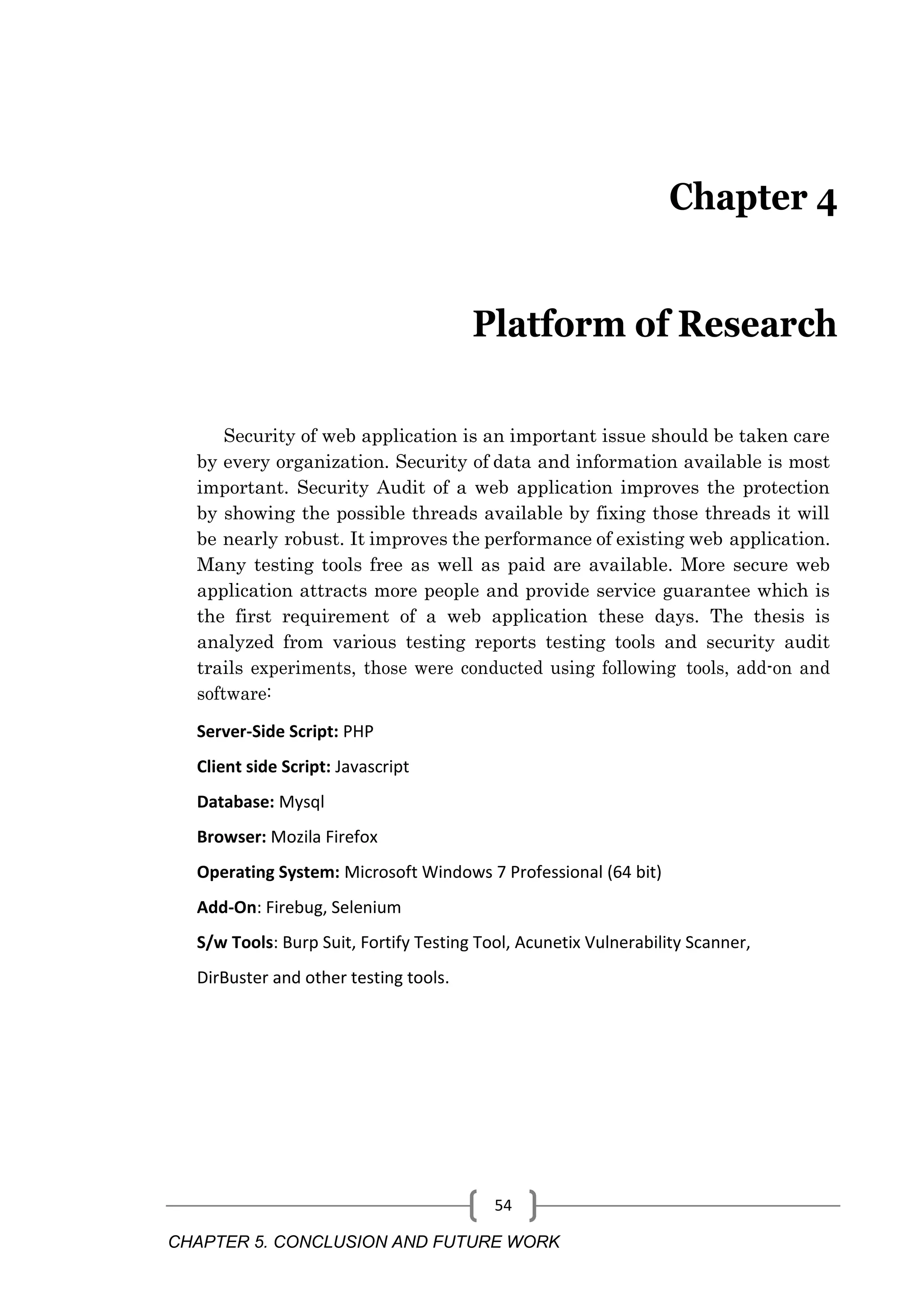 CHAPTER 5. CONCLUSION AND FUTURE WORK 54 Chapter 4 Platform of Research Security of web application is an important issue should be taken care by every organization. Security of data and information available is most important. Security Audit of a web application improves the protection by showing the possible threads available by fixing those threads it will be nearly robust. It improves the performance of existing web application. Many testing tools free as well as paid are available. More secure web application attracts more people and provide service guarantee which is the first requirement of a web application these days. The thesis is analyzed from various testing reports testing tools and security audit trails experiments, those were conducted using following tools, add-on and software: Server-Side Script: PHP Client side Script: Javascript Database: Mysql Browser: Mozila Firefox Operating System: Microsoft Windows 7 Professional (64 bit) Add-On: Firebug, Selenium S/w Tools: Burp Suit, Fortify Testing Tool, Acunetix Vulnerability Scanner, DirBuster and other testing tools. 