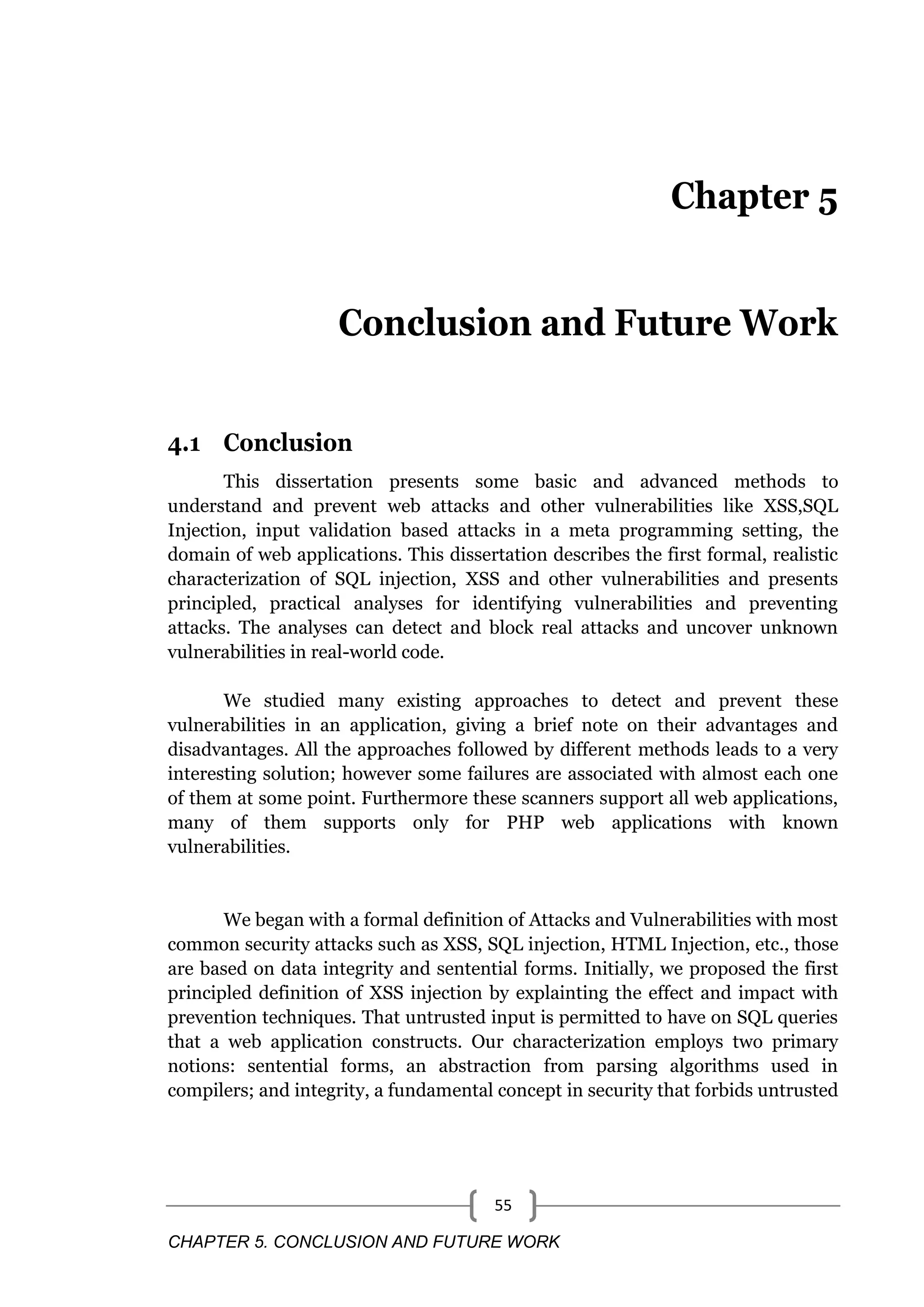 CHAPTER 5. CONCLUSION AND FUTURE WORK 55 Chapter 5 Conclusion and Future Work 4.1 Conclusion This dissertation presents some basic and advanced methods to understand and prevent web attacks and other vulnerabilities like XSS,SQL Injection, input validation based attacks in a meta programming setting, the domain of web applications. This dissertation describes the first formal, realistic characterization of SQL injection, XSS and other vulnerabilities and presents principled, practical analyses for identifying vulnerabilities and preventing attacks. The analyses can detect and block real attacks and uncover unknown vulnerabilities in real-world code. We studied many existing approaches to detect and prevent these vulnerabilities in an application, giving a brief note on their advantages and disadvantages. All the approaches followed by different methods leads to a very interesting solution; however some failures are associated with almost each one of them at some point. Furthermore these scanners support all web applications, many of them supports only for PHP web applications with known vulnerabilities. We began with a formal definition of Attacks and Vulnerabilities with most common security attacks such as XSS, SQL injection, HTML Injection, etc., those are based on data integrity and sentential forms. Initially, we proposed the first principled definition of XSS injection by explainting the effect and impact with prevention techniques. That untrusted input is permitted to have on SQL queries that a web application constructs. Our characterization employs two primary notions: sentential forms, an abstraction from parsing algorithms used in compilers; and integrity, a fundamental concept in security that forbids untrusted 