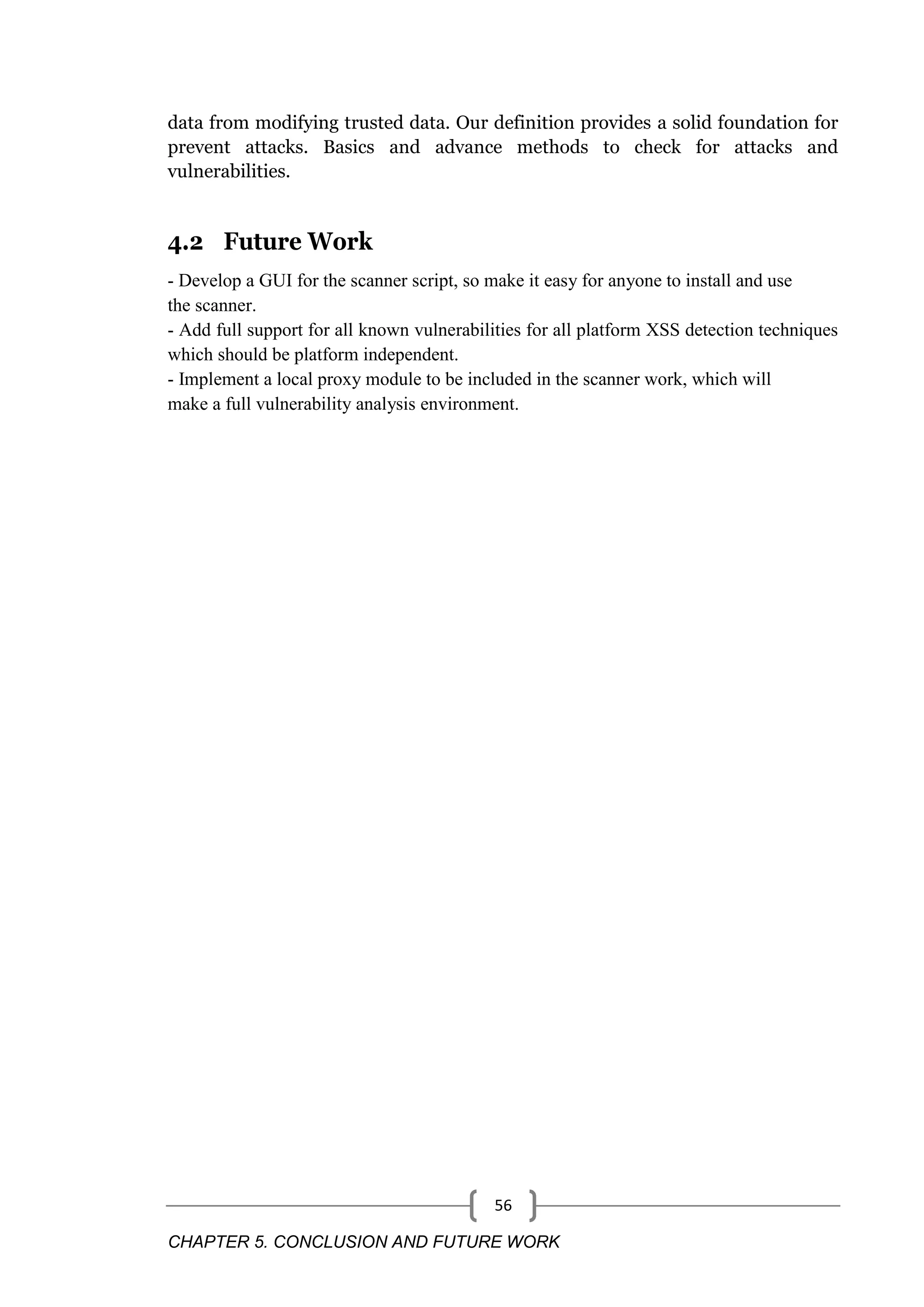 CHAPTER 5. CONCLUSION AND FUTURE WORK 56 data from modifying trusted data. Our definition provides a solid foundation for prevent attacks. Basics and advance methods to check for attacks and vulnerabilities. 4.2 Future Work - Develop a GUI for the scanner script, so make it easy for anyone to install and use the scanner. - Add full support for all known vulnerabilities for all platform XSS detection techniques which should be platform independent. - Implement a local proxy module to be included in the scanner work, which will make a full vulnerability analysis environment. 