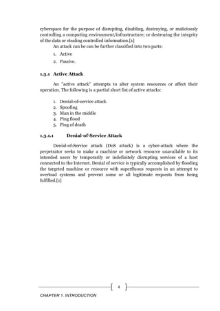 CHAPTER 1. INTRODUCTION
4
cyberspace for the purpose of disrupting, disabling, destroying, or maliciously
controlling a computing environment/infrastructure; or destroying the integrity
of the data or stealing controlled information.[1]
An attack can be can be further classified into two parts:
1. Active
2. Passive.
1.3.1 Active Attack
An "active attack" attempts to alter system resources or affect their
operation. The following is a partial short list of active attacks:
1. Denial-of-service attack
2. Spoofing
3. Man in the middle
4. Ping flood
5. Ping of death
1.3.1.1 Denial-of-Service Attack
Denial-of-Service attack (DoS attack) is a cyber-attack where the
perpetrator seeks to make a machine or network resource unavailable to its
intended users by temporarily or indefinitely disrupting services of a host
connected to the Internet. Denial of service is typically accomplished by flooding
the targeted machine or resource with superfluous requests in an attempt to
overload systems and prevent some or all legitimate requests from being
fulfilled.[1]
 