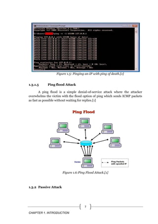 CHAPTER 1. INTRODUCTION
7
Figure 1.5: Pinging an IP with ping of death.[1]
1.3.1.5 Ping flood Attack
A ping flood is a simple denial-of-service attack where the attacker
overwhelms the victim with the flood option of ping which sends ICMP packets
as fast as possible without waiting for replies.[1]
Figure 1.6:Ping Flood Attack.[1]
1.3.2 Passive Attack
 
