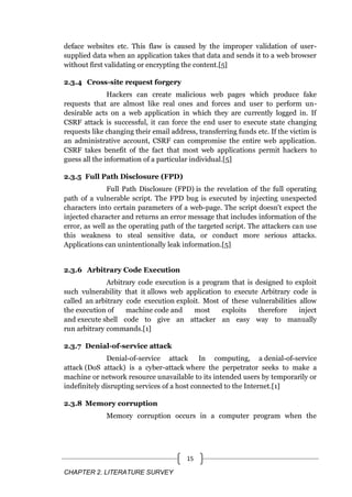 CHAPTER 2. LITERATURE SURVEY
15
deface websites etc. This flaw is caused by the improper validation of user-
supplied data when an application takes that data and sends it to a web browser
without first validating or encrypting the content.[5]
2.3.4 Cross-site request forgery
Hackers can create malicious web pages which produce fake
requests that are almost like real ones and forces and user to perform un-
desirable acts on a web application in which they are currently logged in. If
CSRF attack is successful, it can force the end user to execute state changing
requests like changing their email address, transferring funds etc. If the victim is
an administrative account, CSRF can compromise the entire web application.
CSRF takes benefit of the fact that most web applications permit hackers to
guess all the information of a particular individual.[5]
2.3.5 Full Path Disclosure (FPD)
Full Path Disclosure (FPD) is the revelation of the full operating
path of a vulnerable script. The FPD bug is executed by injecting unexpected
characters into certain parameters of a web-page. The script doesn't expect the
injected character and returns an error message that includes information of the
error, as well as the operating path of the targeted script. The attackers can use
this weakness to steal sensitive data, or conduct more serious attacks.
Applications can unintentionally leak information.[5]
2.3.6 Arbitrary Code Execution
Arbitrary code execution is a program that is designed to exploit
such vulnerability that it allows web application to execute Arbitrary code is
called an arbitrary code execution exploit. Most of these vulnerabilities allow
the execution of machine code and most exploits therefore inject
and execute shell code to give an attacker an easy way to manually
run arbitrary commands.[1]
2.3.7 Denial-of-service attack
Denial-of-service attack In computing, a denial-of-service
attack (DoS attack) is a cyber-attack where the perpetrator seeks to make a
machine or network resource unavailable to its intended users by temporarily or
indefinitely disrupting services of a host connected to the Internet.[1]
2.3.8 Memory corruption
Memory corruption occurs in a computer program when the
 