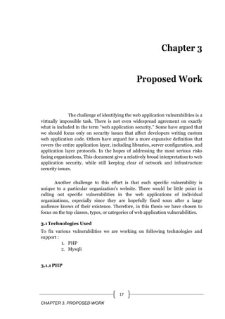 CHAPTER 3. PROPOSED WORK
17
Chapter 3
Proposed Work
The challenge of identifying the web application vulnerabilities is a
virtually impossible task. There is not even widespread agreement on exactly
what is included in the term ―web application security.‖ Some have argued that
we should focus only on security issues that affect developers writing custom
web application code. Others have argued for a more expansive definition that
covers the entire application layer, including libraries, server configuration, and
application layer protocols. In the hopes of addressing the most serious risks
facing organizations, This document give a relatively broad interpretation to web
application security, while still keeping clear of network and infrastructure
security issues.
Another challenge to this effort is that each specific vulnerability is
unique to a particular organization‘s website. There would be little point in
calling out specific vulnerabilities in the web applications of individual
organizations, especially since they are hopefully fixed soon after a large
audience knows of their existence. Therefore, in this thesis we have chosen to
focus on the top classes, types, or categories of web application vulnerabilities.
3.1Technologies Used
To fix various vulnerabilities we are working on following technologies and
support :
1. PHP
2. Mysqli
3.1.1 PHP
 