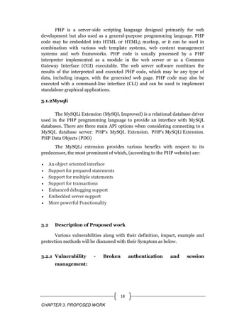 CHAPTER 3. PROPOSED WORK
18
PHP is a server-side scripting language designed primarily for web
development but also used as a general-purpose programming language. PHP
code may be embedded into HTML or HTML5 markup, or it can be used in
combination with various web template systems, web content management
systems and web frameworks. PHP code is usually processed by a PHP
interpreter implemented as a module in the web server or as a Common
Gateway Interface (CGI) executable. The web server software combines the
results of the interpreted and executed PHP code, which may be any type of
data, including images, with the generated web page. PHP code may also be
executed with a command-line interface (CLI) and can be used to implement
standalone graphical applications.
3.1.2Mysqli
The MySQLi Extension (MySQL Improved) is a relational database driver
used in the PHP programming language to provide an interface with MySQL
databases. There are three main API options when considering connecting to a
MySQL database server: PHP's MySQL Extension. PHP's MySQLi Extension.
PHP Data Objects (PDO)
The MySQLi extension provides various benefits with respect to its
predecessor, the most prominent of which, (according to the PHP website) are:
 An object oriented interface
 Support for prepared statements
 Support for multiple statements
 Support for transactions
 Enhanced debugging support
 Embedded server support
 More powerful Functionality
3.2 Description of Proposed work
Various vulnerabilities along with their definition, impact, example and
protection methods will be discussed with their Symptom as below.
3.2.1 Vulnerability - Broken authentication and session
management:
 