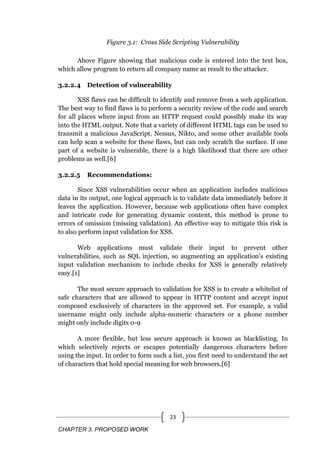 CHAPTER 3. PROPOSED WORK
23
Figure 3.1: Cross Side Scripting Vulnerability
Above Figure showing that malicious code is entered into the text box,
which allow program to return all company name as result to the attacker.
3.2.2.4 Detection of vulnerability
XSS flaws can be difficult to identify and remove from a web application.
The best way to find flaws is to perform a security review of the code and search
for all places where input from an HTTP request could possibly make its way
into the HTML output. Note that a variety of different HTML tags can be used to
transmit a malicious JavaScript. Nessus, Nikto, and some other available tools
can help scan a website for these flaws, but can only scratch the surface. If one
part of a website is vulnerable, there is a high likelihood that there are other
problems as well.[6]
3.2.2.5 Recommendations:
Since XSS vulnerabilities occur when an application includes malicious
data in its output, one logical approach is to validate data immediately before it
leaves the application. However, because web applications often have complex
and intricate code for generating dynamic content, this method is prone to
errors of omission (missing validation). An effective way to mitigate this risk is
to also perform input validation for XSS.
Web applications must validate their input to prevent other
vulnerabilities, such as SQL injection, so augmenting an application's existing
input validation mechanism to include checks for XSS is generally relatively
easy.[1]
The most secure approach to validation for XSS is to create a whitelist of
safe characters that are allowed to appear in HTTP content and accept input
composed exclusively of characters in the approved set. For example, a valid
username might only include alpha-numeric characters or a phone number
might only include digits 0-9
A more flexible, but less secure approach is known as blacklisting. In
which selectively rejects or escapes potentially dangerous characters before
using the input. In order to form such a list, you first need to understand the set
of characters that hold special meaning for web browsers.[6]
 