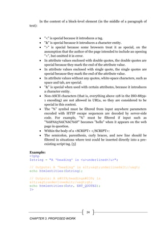 CHAPTER 3. PROPOSED WORK
24
In the content of a block-level element (in the middle of a paragraph of
text):
 "<" is special because it introduces a tag.
 "&" is special because it introduces a character entity.
 ">" is special because some browsers treat it as special, on the
assumption that the author of the page intended to include an opening
"<", but omitted it in error.
 In attribute values enclosed with double quotes, the double quotes are
special because they mark the end of the attribute value.
 In attribute values enclosed with single quote, the single quotes are
special because they mark the end of the attribute value.
 In attribute values without any quotes, white-space characters, such as
space and tab, are special.
 "&" is special when used with certain attributes, because it introduces
a character entity.
 Non-ASCII characters (that is, everything above 128 in the ISO-8859-
1 encoding) are not allowed in URLs, so they are considered to be
special in this context.
 The "%" symbol must be filtered from input anywhere parameters
encoded with HTTP escape sequences are decoded by server-side
code. For example, "%" must be filtered if input such as
"%68%65%6C%6C%6F" becomes "hello" when it appears on the web
page in question.
 Within the body of a <SCRIPT> </SCRIPT>:
 The semicolon, parenthesis, curly braces, and new line should be
filtered in situations where text could be inserted directly into a pre-
existing script tag. [5]
Example:
<?php
$string = "A 'heading' is <u>underlined</u>";
// Outputs: A 'heading' is <u>underlined</u>
echo htmlentities($string);
// Outputs: A 'heading' is
<u>underlined</u>gt;
echo htmlentities($str, ENT_QUOTES);
?>
 