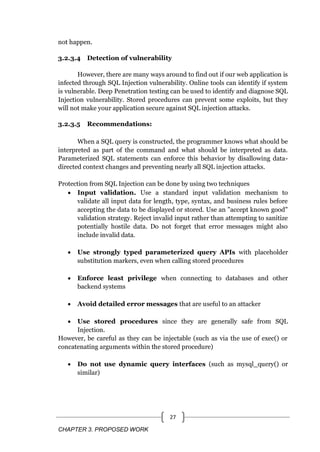 CHAPTER 3. PROPOSED WORK
27
not happen.
3.2.3.4 Detection of vulnerability
However, there are many ways around to find out if our web application is
infected through SQL Injection vulnerability. Online tools can identify if system
is vulnerable. Deep Penetration testing can be used to identify and diagnose SQL
Injection vulnerability. Stored procedures can prevent some exploits, but they
will not make your application secure against SQL injection attacks.
3.2.3.5 Recommendations:
When a SQL query is constructed, the programmer knows what should be
interpreted as part of the command and what should be interpreted as data.
Parameterized SQL statements can enforce this behavior by disallowing data-
directed context changes and preventing nearly all SQL injection attacks.
Protection from SQL Injection can be done by using two techniques
 Input validation. Use a standard input validation mechanism to
validate all input data for length, type, syntax, and business rules before
accepting the data to be displayed or stored. Use an "accept known good"
validation strategy. Reject invalid input rather than attempting to sanitize
potentially hostile data. Do not forget that error messages might also
include invalid data.
 Use strongly typed parameterized query APIs with placeholder
substitution markers, even when calling stored procedures
 Enforce least privilege when connecting to databases and other
backend systems
 Avoid detailed error messages that are useful to an attacker
 Use stored procedures since they are generally safe from SQL
Injection.
However, be careful as they can be injectable (such as via the use of exec() or
concatenating arguments within the stored procedure)
 Do not use dynamic query interfaces (such as mysql_query() or
similar)
 
