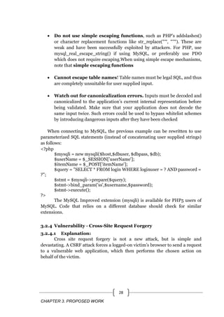 CHAPTER 3. PROPOSED WORK
28
 Do not use simple escaping functions, such as PHP‘s addslashes()
or character replacement functions like str_replace("‘", "‘‘"). These are
weak and have been successfully exploited by attackers. For PHP, use
mysql_real_escape_string() if using MySQL, or preferably use PDO
which does not require escaping.When using simple escape mechanisms,
note that simple escaping functions
 Cannot escape table names! Table names must be legal SQL, and thus
are completely unsuitable for user supplied input.
 Watch out for canonicalization errors. Inputs must be decoded and
canonicalized to the application‘s current internal representation before
being validated. Make sure that your application does not decode the
same input twice. Such errors could be used to bypass whitelist schemes
by introducing dangerous inputs after they have been checked
When connecting to MySQL, the previous example can be rewritten to use
parameterized SQL statements (instead of concatenating user supplied strings)
as follows:
<?php
$mysqli = new mysqli($host,$dbuser, $dbpass, $db);
$userName = $_SESSION['userName'];
$itemName = $_POST['itemName'];
$query = "SELECT * FROM login WHERE loginuser = ? AND password =
?";
$stmt = $mysqli->prepare($query);
$stmt->bind_param('ss',$username,$password);
$stmt->execute();
?>
The MySQL Improved extension (mysqli) is available for PHP5 users of
MySQL. Code that relies on a different database should check for similar
extensions.
3.2.4 Vulnerability - Cross-Site Request Forgery
3.2.4.1 Explanation:
Cross site request forgery is not a new attack, but is simple and
devastating. A CSRF attack forces a logged-on victim‘s browser to send a request
to a vulnerable web application, which then performs the chosen action on
behalf of the victim.
 