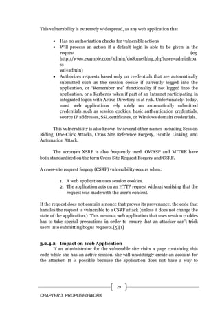 CHAPTER 3. PROPOSED WORK
29
This vulnerability is extremely widespread, as any web application that
 Has no authorization checks for vulnerable actions
 Will process an action if a default login is able to be given in the
request (eg.
http://www.example.com/admin/doSomething.php?user=admin&pa
ss
wd=admin)
 Authorizes requests based only on credentials that are automatically
submitted such as the session cookie if currently logged into the
application, or ―Remember me‖ functionality if not logged into the
application, or a Kerberos token if part of an Intranet participating in
integrated logon with Active Directory is at risk. Unfortunately, today,
most web applications rely solely on automatically submitted
credentials such as session cookies, basic authentication credentials,
source IP addresses, SSL certificates, or Windows domain credentials.
This vulnerability is also known by several other names including Session
Riding, One-Click Attacks, Cross Site Reference Forgery, Hostile Linking, and
Automation Attack.
The acronym XSRF is also frequently used. OWASP and MITRE have
both standardized on the term Cross Site Request Forgery and CSRF.
A cross-site request forgery (CSRF) vulnerability occurs when:
1. A web application uses session cookies.
2. The application acts on an HTTP request without verifying that the
request was made with the user's consent.
If the request does not contain a nonce that proves its provenance, the code that
handles the request is vulnerable to a CSRF attack (unless it does not change the
state of the application.) This means a web application that uses session cookies
has to take special precautions in order to ensure that an attacker can't trick
users into submitting bogus requests.[5][1]
3.2.4.2 Impact on Web Application
If an administrator for the vulnerable site visits a page containing this
code while she has an active session, she will unwittingly create an account for
the attacker. It is possible because the application does not have a way to
 