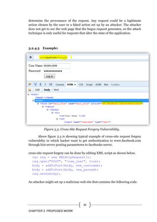 CHAPTER 3. PROPOSED WORK
30
determine the provenance of the request. Any request could be a legitimate
action chosen by the user or a faked action set up by an attacker. The attacker
does not get to see the web page that the bogus request generates, so the attack
technique is only useful for requests that alter the state of the application.
3.2.4.3 Example:
Figure 3.3: Cross-Site Request Forgery Vulnerability.
Above figure 3.3 is showing typical example of cross-site request forgery
vulnerablity in which hacker want to get authentication to www.facebook.com
through hist server posting parameteres to facebooks server.
cross-site request forgery can be done by editing XML script as shown below.
var req = new XMLHttpRequest();
req.open("POST", "/new_user", true);
body = addToPost(body, new_username);
body = addToPost(body, new_passwd);
req.send(body);
An attacker might set up a malicious web site that contains the following code.
 