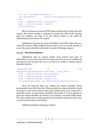 CHAPTER 3. PROPOSED WORK
31
var req = new XMLHttpRequest();
req.open("POST", "http://www.example.com/new_user",
true);
body = addToPost(body, "attacker");
body = addToPost(body, "haha");
req.send(body);
Most web browsers send an HTTP header named referrer along with each
request. The referrer header is supposed to contain the URL of the referring
page, but attackers can forge it, so the referrer header is not useful for
determining the provenance of a request.
Applications that pass the session identifier on the URL rather than as a
cookie do not have CSRF problems because there is no way for the attacker to
access the session identifier and include it as part of the bogus request.
3.2.4.4 Recommendations:
Applications that use session cookies must include some piece of
information in every form post that the back-end code can use to validate the
provenance of the request. One way to do that is to include a random request
identifier, like this:
RequestBuilder rb = new
RequestBuilder(RequestBuilder.POST, "/new_user");
body = addToPost(body, new_username);
body = addToPost(body, new_passwd);
body = addToPost(body, request_id);
rb.sendRequest(body, new NewAccountCallback(callback));
Then the back-end logic can validate the request identifier before
processing the rest of the form data. When possible, the request identifier should
be unique to each server request rather than shared across every request for a
particular session. As with session identifiers, the harder it is for an attacker to
guess the request identifier, the harder it is to conduct a successful CSRF attack.
The token should not be easily guessed and it should be protected in the same
way that session tokens are protected.
Additional mitigation techniques include:
 
