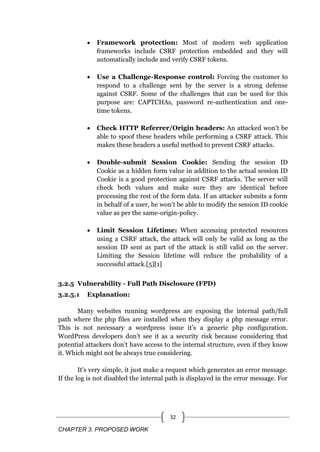 CHAPTER 3. PROPOSED WORK
32
 Framework protection: Most of modern web application
frameworks include CSRF protection embedded and they will
automatically include and verify CSRF tokens.
 Use a Challenge-Response control: Forcing the customer to
respond to a challenge sent by the server is a strong defense
against CSRF. Some of the challenges that can be used for this
purpose are: CAPTCHAs, password re-authentication and one-
time tokens.
 Check HTTP Referrer/Origin headers: An attacked won't be
able to spoof these headers while performing a CSRF attack. This
makes these headers a useful method to prevent CSRF attacks.
 Double-submit Session Cookie: Sending the session ID
Cookie as a hidden form value in addition to the actual session ID
Cookie is a good protection against CSRF attacks. The server will
check both values and make sure they are identical before
processing the rest of the form data. If an attacker submits a form
in behalf of a user, he won't be able to modify the session ID cookie
value as per the same-origin-policy.
 Limit Session Lifetime: When accessing protected resources
using a CSRF attack, the attack will only be valid as long as the
session ID sent as part of the attack is still valid on the server.
Limiting the Session lifetime will reduce the probability of a
successful attack.[5][1]
3.2.5 Vulnerability - Full Path Disclosure (FPD)
3.2.5.1 Explanation:
Many websites running wordpress are exposing the internal path/full
path where the php files are installed when they display a php message error.
This is not necessary a wordpress issue it‘s a generic php configuration.
WordPress developers don‘t see it as a security risk because considering that
potential attackers don‘t have access to the internal structure, even if they know
it. Which might not be always true considering.
It‘s very simple, it just make a request which generates an error message.
If the log is not disabled the internal path is displayed in the error message. For
 