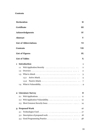 VII
Contents
Declaration II
Certificate III
Acknowledgments IV
Abstract V
List of Abbreviations VI
Contents VII
List of Figures IX
List of Tables X
1 Introduction 1
1.1 Web Application Security . . . . . . . . . . . . . . . . . . . . . . . 2
1.2 Overview . . . . . . . . . . . . . . . . . . . . . . . . . . . . . . . . . 2
1.3 What is Attack . . . . . . . . . . . . . . . . . . . . . . . . . . . . . . . 3
1.3.1 Active Attack. . . . . . . . . . . . . . . . . . . . . . . . . . . . 4
1.3.2 Passive Attack. . . . . . . . . . . . . . . . . . . . . . . . . . . . 7
1.4 What is Vulnerability. . . . . . . . . . . . . . . . . . . . . . . . . . . . . .9
2 Literature Survey 8
2.1 Web Applications. . . . . . . . . . . . . . . . . . . . . . . . . . . . . . 11
2.2 Web Application Vulnerability . . . . . . . . . . . . . . . . . . . . . . 12
2.3 Most Common Security Issue . . . . . . . . . . . . . . . . . . . . . . 14
3 Proposed Work 17
3.1 Technologies Used . . . . . . . . . . . . . . . . . . . . . . . . . . . . . . 17
3.2 Description of proposed work . . . . . . . . . . . . . . . . . . . . . . 18
3.3 Good Programming Practice . . . . . . . . . . . . . . . . . . . . . . 48
 