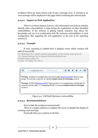 CHAPTER 3. PROPOSED WORK
33
wordpress there are many known ways to get a message error. A warning or an
error message will be displayed in the page which containing the internal path.
3.2.5.2 Impact on Web Application
There is no direct impact; however, this information can help an attacker
identify other vulnerabilities or help during the exploitation of other identified
vulnerabilities. If the webroot is getting leaked, attackers may abuse the
knowledge and use it in combination with file inclusion vulnerabilities to steal
configuration files regarding the web application or the rest of the operating
system.[1]
3.2.5.3 Example
If error reporting is enabled then it displays errors which contains full
path of current file.
<b>Warning</b>: trim() expects parameter 1 to be string, array given in
<b>/home/content/15/10734315/html/multishark/wp-
includes/query.php</b>
on line <b>2625</b><br />
Figure 3.4: Full Path Disclosure vulnerability.
3.2.5.4 Recommendations:
How to hide the wordpress internal path?
There is a simple solution to configure the server to disable the display of
warnings and error logs.
Practically there are 3 options to do that:
 