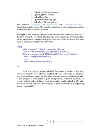 CHAPTER 3. PROPOSED WORK
35
o Upload .php file into web tree.
o Upload .gif to be resized.
o Upload huge files.
o Upload file containing tags.
o Upload .exe file into web tree.
The function do_upload() in Upload.php calls move_uploaded_file().
Permitting users to upload files can allow attackers to inject dangerous content
or malicious code to run on the server.
Example 1: The following code processes uploaded files and moves them into a
directory under the Web root. Attackers can upload malicious PHP source files
to this program and subsequently request them from the server, which will cause
them to be executed by the PHP interpreter.
<?php
$udir = 'upload/'; // Relative path under Web root
$ufile = $udir . basename($_FILES['userfile']['name']);
if (move_uploaded_file($_FILES['userfile']['tmp_name'], $ufile)) {
echo "Valid upload receivedn";
} else {
echo "Invalid upload rejectedn";
}
?>
Even if a program stores uploaded files under a directory that isn't
accessible from the Web, attackers might still be able to leverage the ability to
introduce malicious content into the server environment to mount other attacks.
If the program is susceptible to path manipulation, command injection, or
remote include vulnerabilities, then an attacker might upload a file with
malicious content and cause the program to read or execute it by exploiting
another vulnerability.[1]
 