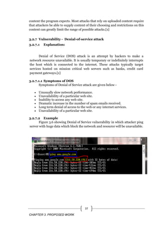 CHAPTER 3. PROPOSED WORK
37
content the program expects. Most attacks that rely on uploaded content require
that attackers be able to supply content of their choosing and restrictions on this
content can greatly limit the range of possible attacks.[1]
3.2.7 Vulnerability - Denial-of-service attack
3.2.7.1 Explanation:
Denial of Service (DOS) attack is an attempt by hackers to make a
network resource unavailable. It is usually temporary or indefinitely interrupts
the host which is connected to the internet. These attacks typically target
services hosted on mission critical web servers such as banks, credit card
payment gateways.[1]
3.2.7.1.1 Symptoms of DOS
Symptoms of Denial of Service attack are given below -
 Unusually slow network performance.
 Unavailability of a particular web site.
 Inability to access any web site.
 Dramatic increase in the number of spam emails received.
 Long term denial of access to the web or any internet services.
 Unavailability of a particular web site.
3.2.7.2 Example
Figure 3.6 showing Denial of Service vulnerability in which attacker ping
server with huge data which block the network and resource will be unavailable.
 