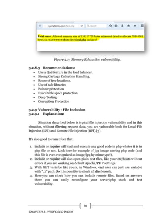 CHAPTER 3. PROPOSED WORK
40
Figure 3.7: Memory Exhaustion vulnerability.
3.2.8.3 Recommendations:
 Use a QoS feature in the load balancer.
 Strong Garbage Collection Handling.
 Reuse of free locations.
 Use of safe libraries
 Pointer protection
 Executable space protection
 Deep Testing
 Corruption Protection
3.2.9 Vulnerability - File Inclusion
3.2.9.1 Explanation:
Situation described below is typical file injection vulnerability and in this
situation, without filtering request data, you are vulnerable both for Local File
Injection (LFI) and Remote File Injection (RFI).[3]
It's also good to remember that:
1. include or require will load and execute any good code in php wheter it is in
php file or not. Look here for example of jpg image carring php code (and
this file is even rocognized as image/jpg by mimetype!).
2. include or require will also open plain text files, like your etc/hosts without
errors if you are working on default Apache/PHP settings.
3. With GET varialbe like yours, in Windows, end user can just use variable
with ".." path. So it is possible to check all dirs loosely.
4. Here you can check how you can include remote files. Based on answers
there you can easily reconfigure your server/php stack and test
vulnerability.
 
