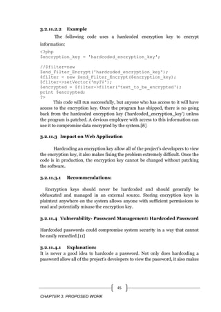 CHAPTER 3. PROPOSED WORK
45
3.2.11.2.2 Example
The following code uses a hardcoded encryption key to encrypt
information:
<?php
$encryption_key = 'hardcoded_encryption_key';
//$filter=new
Zend_Filter_Encrypt('hardcoded_encryption_key');
$filter = new Zend_Filter_Encrypt($encryption_key);
$filter->setVector('myIV');
$encrypted = $filter->filter('text_to_be_encrypted');
print $encrypted;
?>
This code will run successfully, but anyone who has access to it will have
access to the encryption key. Once the program has shipped, there is no going
back from the hardcoded encryption key ('hardcoded_encryption_key') unless
the program is patched. A devious employee with access to this information can
use it to compromise data encrypted by the system.[8]
3.2.11.3 Impact on Web Application
Hardcoding an encryption key allow all of the project's developers to view
the encryption key, it also makes fixing the problem extremely difficult. Once the
code is in production, the encryption key cannot be changed without patching
the software.
3.2.11.3.1 Recommendations:
Encryption keys should never be hardcoded and should generally be
obfuscated and managed in an external source. Storing encryption keys in
plaintext anywhere on the system allows anyone with sufficient permissions to
read and potentially misuse the encryption key.
3.2.11.4 Vulnerability- Password Management: Hardcoded Password
Hardcoded passwords could compromise system security in a way that cannot
be easily remedied.[11]
3.2.11.4.1 Explanation:
It is never a good idea to hardcode a password. Not only does hardcoding a
password allow all of the project's developers to view the password, it also makes
 