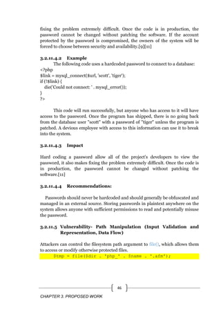 CHAPTER 3. PROPOSED WORK
46
fixing the problem extremely difficult. Once the code is in production, the
password cannot be changed without patching the software. If the account
protected by the password is compromised, the owners of the system will be
forced to choose between security and availability.[9][11]
3.2.11.4.2 Example
The following code uses a hardcoded password to connect to a database:
<?php
$link = mysql_connect($url, 'scott', 'tiger');
if (!$link) {
die('Could not connect: ' . mysql_error());
}
?>
This code will run successfully, but anyone who has access to it will have
access to the password. Once the program has shipped, there is no going back
from the database user "scott" with a password of "tiger" unless the program is
patched. A devious employee with access to this information can use it to break
into the system.
3.2.11.4.3 Impact
Hard coding a password allow all of the project's developers to view the
password, it also makes fixing the problem extremely difficult. Once the code is
in production, the password cannot be changed without patching the
software.[11]
3.2.11.4.4 Recommendations:
Passwords should never be hardcoded and should generally be obfuscated and
managed in an external source. Storing passwords in plaintext anywhere on the
system allows anyone with sufficient permissions to read and potentially misuse
the password.
3.2.11.5 Vulnerability- Path Manipulation (Input Validation and
Representation, Data Flow)
Attackers can control the filesystem path argument to file(), which allows them
to access or modify otherwise protected files.
$tmp = file($dir . 'php_' . $name . '.afm');
 