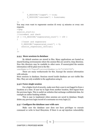 CHAPTER 3. PROPOSED WORK
51
{
$_SESSION['logged'] = true;
$_SESSION['username'] = $username;
}
?>
You may even want to regenerate session id every 15 minutes or every 100
requests.
<?php
session_start();
//increment and check
if ( ++$_SESSION['regenerated_count'] > 100 )
{
//reset and regenerate
$_SESSION['regenerated_count'] = 0;
session_regenerate_id(true);
}
?>
3.3.5 Store sessions in database
By default sessions are stored in files. Many applications are hosted on
shared hosting environments where the session files are saved to /tmp directory.
Now this directory may be readable to other users. If unencrypted the session
information will be plain text in the file :
userName|s:5:"ngood";accountNumber|s:9:"123456789";
There are many workarounds for this. Encrypt the session information
with suhosin.
Store sessions in database. Sessions stored inside database are not visible like
files. They are only available to the application using it.
3.3.6 Force single session
For a higher level of security, make sure that a user is not logged in from 2
locations at a time. If user try to login from another location, first logout from
the previous login. This is useful on websites that exchange confidential data. for
example an online banking website.
This is easy to implement when sessions are saved in database. Simply
delete any previous login record of a username on every login.[7]
3.3.7 Configure the database user with care
Make sure the database user does not have privileges to execute
command or write to local filesystem. If there is an sql injection vulnerability
 