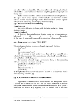 CHAPTER 3. PROPOSED WORK
52
somewhere in the website and the database user has write privileges, then this is
sufficient for a hacker to take over the server completely just by using simple tool
like sql map.
So the permissions of the database user should be set according to needs.
It is a good idea to have a separate user for use by the web application that has
only the minimal required privileges on the database system. Or have separate
database users for viewing and modifying the database.[11]
3.3.8 Disable directory content listing
Using htaccess
Putting the following the .htaccess file shall disable directory listing.
Options -Indexes
Using index.html
If the server does not allow this, then the easiest way is to put a dummy
index.html file in all directories.
So that when directory path is accessed, the index.html will open up.[9]
3.3.9 Keep resources outside WEB_ROOT
When hosting applications on a server, the path is generally like this :
/var/www/
OR
/home/username/www/
All web content is kept inside www , then only it is accessible on a
website. But those contents which are not meant to be directly accessible from a
url , can be kept outside the /www.
For example uploaded images , or resource files , or files containing
database connection parameters or anything.
php files to be called by browser in
/var/www/
Other resource files in
/var/outside/
By doing this the files automatically become invisible to outside world even if
directory listing is enabled.[9]
3.3.10 Upload files to a location outside webroot
Applications that allow users to upload files can put the uploaded files in
a location that is outside the web root. This can help in a situation of arbitrary
file upload. If a hacker were to find such a vulnerability he would try to upload a
shell script and execute it by triggering from the browser. Now if the file is
 
