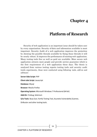 CHAPTER 4. PLATFORM OF RESEARCH
54
Chapter 4
Platform of Research
Security of web application is an important issue should be taken care
by every organization. Security of data and information available is most
important. Security Audit of a web application improves the protection
by showing the possible threads available by fixing those threads it will
be nearly robust. It improves the performance of existing web application.
Many testing tools free as well as paid are available. More secure web
application attracts more people and provide service guarantee which is
the first requirement of a web application these days. The thesis is
analyzed from various testing reports testing tools and security audit
trails experiments, those were conducted using following tools, add-on and
software:
Server-Side Script: PHP
Client side Script: Javascript
Database: Mysql
Browser: Mozila Firefox
Operating System: Microsoft Windows 7 Professional (64 bit)
Add-On: Firebug, Selenium
S/w Tools: Burp Suit, Fortify Testing Tool, Acunetix Vulnerability Scanner,
DirBuster and other testing tools.
 