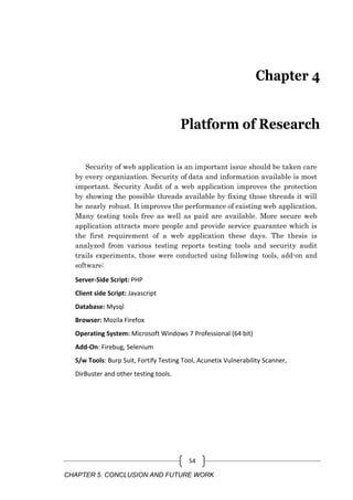CHAPTER 5. CONCLUSION AND FUTURE WORK
54
Chapter 4
Platform of Research
Security of web application is an important issue should be taken care
by every organization. Security of data and information available is most
important. Security Audit of a web application improves the protection
by showing the possible threads available by fixing those threads it will
be nearly robust. It improves the performance of existing web application.
Many testing tools free as well as paid are available. More secure web
application attracts more people and provide service guarantee which is
the first requirement of a web application these days. The thesis is
analyzed from various testing reports testing tools and security audit
trails experiments, those were conducted using following tools, add-on and
software:
Server-Side Script: PHP
Client side Script: Javascript
Database: Mysql
Browser: Mozila Firefox
Operating System: Microsoft Windows 7 Professional (64 bit)
Add-On: Firebug, Selenium
S/w Tools: Burp Suit, Fortify Testing Tool, Acunetix Vulnerability Scanner,
DirBuster and other testing tools.
 