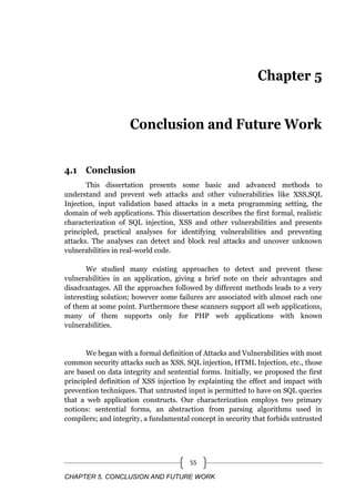 CHAPTER 5. CONCLUSION AND FUTURE WORK
55
Chapter 5
Conclusion and Future Work
4.1 Conclusion
This dissertation presents some basic and advanced methods to
understand and prevent web attacks and other vulnerabilities like XSS,SQL
Injection, input validation based attacks in a meta programming setting, the
domain of web applications. This dissertation describes the first formal, realistic
characterization of SQL injection, XSS and other vulnerabilities and presents
principled, practical analyses for identifying vulnerabilities and preventing
attacks. The analyses can detect and block real attacks and uncover unknown
vulnerabilities in real-world code.
We studied many existing approaches to detect and prevent these
vulnerabilities in an application, giving a brief note on their advantages and
disadvantages. All the approaches followed by different methods leads to a very
interesting solution; however some failures are associated with almost each one
of them at some point. Furthermore these scanners support all web applications,
many of them supports only for PHP web applications with known
vulnerabilities.
We began with a formal definition of Attacks and Vulnerabilities with most
common security attacks such as XSS, SQL injection, HTML Injection, etc., those
are based on data integrity and sentential forms. Initially, we proposed the first
principled definition of XSS injection by explainting the effect and impact with
prevention techniques. That untrusted input is permitted to have on SQL queries
that a web application constructs. Our characterization employs two primary
notions: sentential forms, an abstraction from parsing algorithms used in
compilers; and integrity, a fundamental concept in security that forbids untrusted
 