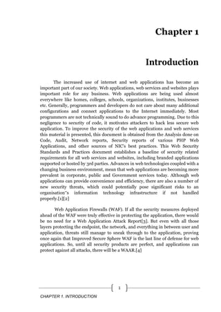 CHAPTER 1. INTRODUCTION
1
Chapter 1
Introduction
The increased use of internet and web applications has become an
important part of our society. Web applications, web services and websites plays
important role for any business. Web applications are being used almost
everywhere like homes, colleges, schools, organizations, institutes, businesses
etc. Generally, programmers and developers do not care about many additional
configurations and connect applications to the Internet immediately. Most
programmers are not technically sound to do advance programming. Due to this
negligence to security of code, it motivates attackers to hack less secure web
application. To improve the security of the web applications and web services
this material is presented, this document is obtained from the Analysis done on
Code, Audit, Network reports, Security reports of various PHP Web
Applications, and other sources of NIC’s best practices. This Web Security
Standards and Practices document establishes a baseline of security related
requirements for all web services and websites, including branded applications
supported or hosted by 3rd parties. Advances in web technologies coupled with a
changing business environment, mean that web applications are becoming more
prevalent in corporate, public and Government services today. Although web
applications can provide convenience and efficiency, there are also a number of
new security threats, which could potentially pose significant risks to an
organisation‟s information technology infrastructure if not handled
properly.[1][2]
Web Application Firewalls (WAF). If all the security measures deployed
ahead of the WAF were truly effective in protecting the application, there would
be no need for a Web Application Attack Report[3]. But even with all those
layers protecting the endpoint, the network, and everything in between user and
application, threats still manage to sneak through to the application, proving
once again that Improved Secure Sphere WAF is the last line of defense for web
applications. So, until all security products are perfect, and applications can
protect against all attacks, there will be a WAAR.[4]
 
