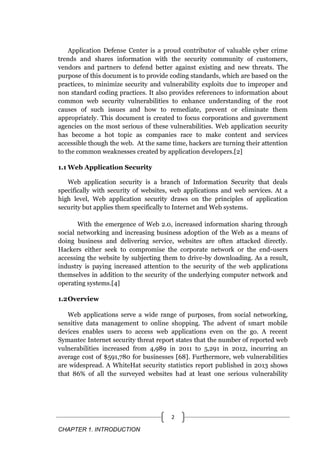 CHAPTER 1. INTRODUCTION
2
Application Defense Center is a proud contributor of valuable cyber crime
trends and shares information with the security community of customers,
vendors and partners to defend better against existing and new threats. The
purpose of this document is to provide coding standards, which are based on the
practices, to minimize security and vulnerability exploits due to improper and
non standard coding practices. It also provides references to information about
common web security vulnerabilities to enhance understanding of the root
causes of such issues and how to remediate, prevent or eliminate them
appropriately. This document is created to focus corporations and government
agencies on the most serious of these vulnerabilities. Web application security
has become a hot topic as companies race to make content and services
accessible though the web. At the same time, hackers are turning their attention
to the common weaknesses created by application developers.[2]
1.1 Web Application Security
Web application security is a branch of Information Security that deals
specifically with security of websites, web applications and web services. At a
high level, Web application security draws on the principles of application
security but applies them specifically to Internet and Web systems.
With the emergence of Web 2.0, increased information sharing through
social networking and increasing business adoption of the Web as a means of
doing business and delivering service, websites are often attacked directly.
Hackers either seek to compromise the corporate network or the end-users
accessing the website by subjecting them to drive-by downloading. As a result,
industry is paying increased attention to the security of the web applications
themselves in addition to the security of the underlying computer network and
operating systems.[4]
1.2Overview
Web applications serve a wide range of purposes, from social networking,
sensitive data management to online shopping. The advent of smart mobile
devices enables users to access web applications even on the go. A recent
Symantec Internet security threat report states that the number of reported web
vulnerabilities increased from 4,989 in 2011 to 5,291 in 2012, incurring an
average cost of $591,780 for businesses [68]. Furthermore, web vulnerabilities
are widespread. A WhiteHat security statistics report published in 2013 shows
that 86% of all the surveyed websites had at least one serious vulnerability
 