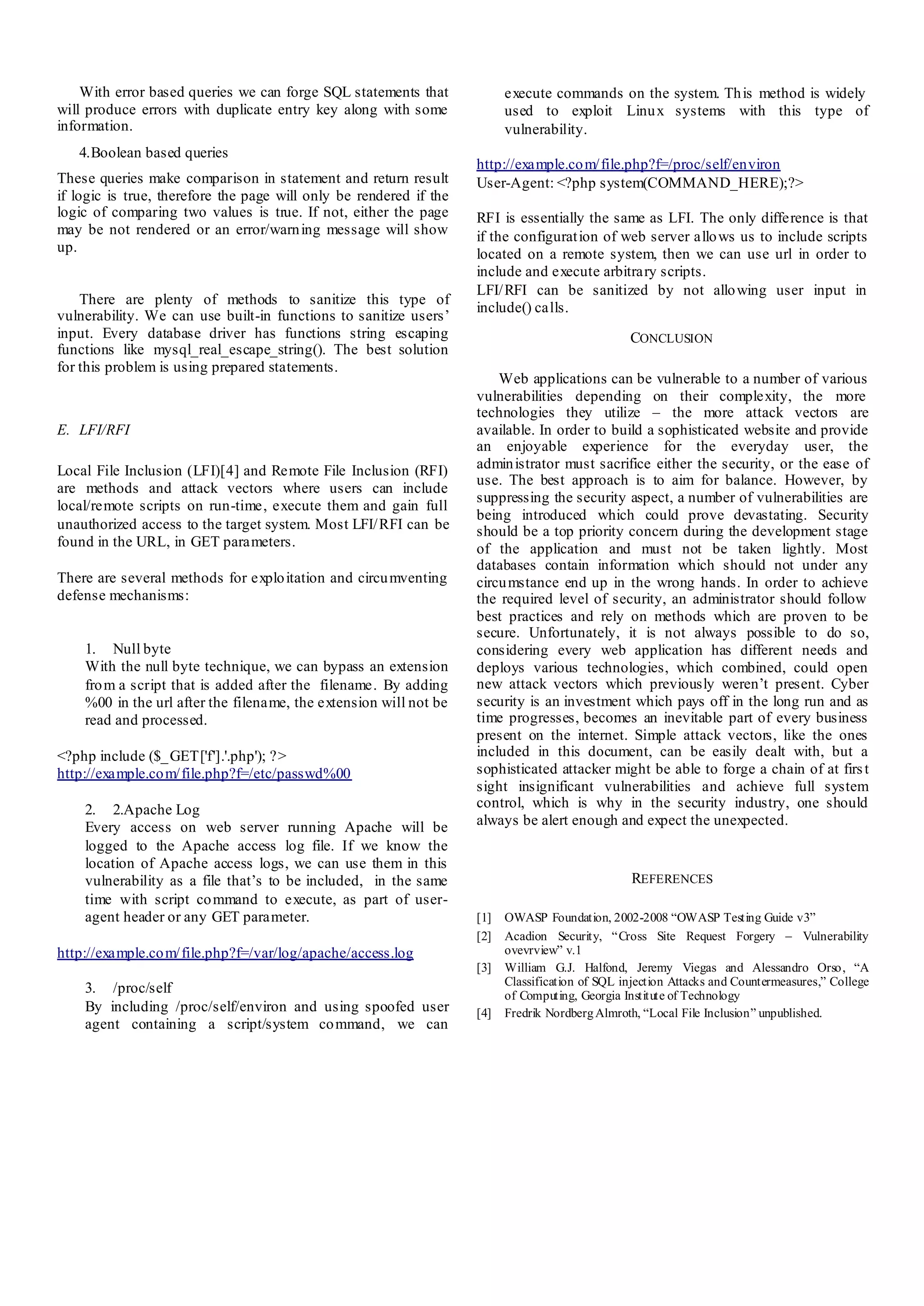 With error based queries we can forge SQL statements that
will produce errors with duplicate entry key along with some
information.
4.Boolean based queries
These queries make comparison in statement and return result
if logic is true, therefore the page will only be rendered if the
logic of comparing two values is true. If not, either the page
may be not rendered or an error/warning message will show
up.
There are plenty of methods to sanitize this type of
vulnerability. We can use built-in functions to sanitize users’
input. Every database driver has functions string escaping
functions like mysql_real_escape_string(). The best solution
for this problem is using prepared statements.
E. LFI/RFI
Local File Inclusion (LFI)[4] and Remote File Inclusion (RFI)
are methods and attack vectors where users can include
local/remote scripts on run-time, execute them and gain full
unauthorized access to the target system. Most LFI/RFI can be
found in the URL, in GET parameters.
There are several methods for exploitation and circumventing
defense mechanisms:
1. Null byte
With the null byte technique, we can bypass an extension
from a script that is added after the filename. By adding
%00 in the url after the filename, the extension will not be
read and processed.
<?php include ($_GET['f'].'.php'); ?>
http://example.com/file.php?f=/etc/passwd%00
2. 2.Apache Log
Every access on web server running Apache will be
logged to the Apache access log file. If we know the
location of Apache access logs, we can use them in this
vulnerability as a file that’s to be included, in the same
time with script command to execute, as part of user-
agent header or any GET parameter.
http://example.com/file.php?f=/var/log/apache/access.log
3. /proc/self
By including /proc/self/environ and using spoofed user
agent containing a script/system command, we can
execute commands on the system. This method is widely
used to exploit Linux systems with this type of
vulnerability.
http://example.com/file.php?f=/proc/self/environ
User-Agent: <?php system(COMMAND_HERE);?>
RFI is essentially the same as LFI. The only difference is that
if the configuration of web server allows us to include scripts
located on a remote system, then we can use url in order to
include and execute arbitrary scripts.
LFI/RFI can be sanitized by not allowing user input in
include() calls.
CONCLUSION
Web applications can be vulnerable to a number of various
vulnerabilities depending on their complexity, the more
technologies they utilize – the more attack vectors are
available. In order to build a sophisticated website and provide
an enjoyable experience for the everyday user, the
administrator must sacrifice either the security, or the ease of
use. The best approach is to aim for balance. However, by
suppressing the security aspect, a number of vulnerabilities are
being introduced which could prove devastating. Security
should be a top priority concern during the development stage
of the application and must not be taken lightly. Most
databases contain information which should not under any
circumstance end up in the wrong hands. In order to achieve
the required level of security, an administrator should follow
best practices and rely on methods which are proven to be
secure. Unfortunately, it is not always possible to do so,
considering every web application has different needs and
deploys various technologies, which combined, could open
new attack vectors which previously weren’t present. Cyber
security is an investment which pays off in the long run and as
time progresses, becomes an inevitable part of every business
present on the internet. Simple attack vectors, like the ones
included in this document, can be easily dealt with, but a
sophisticated attacker might be able to forge a chain of at first
sight insignificant vulnerabilities and achieve full system
control, which is why in the security industry, one should
always be alert enough and expect the unexpected.
REFERENCES
[1] OWASP Foundation, 2002-2008 “OWASP Testing Guide v3”
[2] Acadion Security, “Cross Site Request Forgery – Vulnerability
ovevrview” v.1
[3] William G.J. Halfond, Jeremy Viegas and Alessandro Orso, “A
Classification of SQL injection Attacks and Countermeasures,” College
of Computing, Georgia Institute of Technology
[4] Fredrik NordbergAlmroth, “Local File Inclusion” unpublished.
 