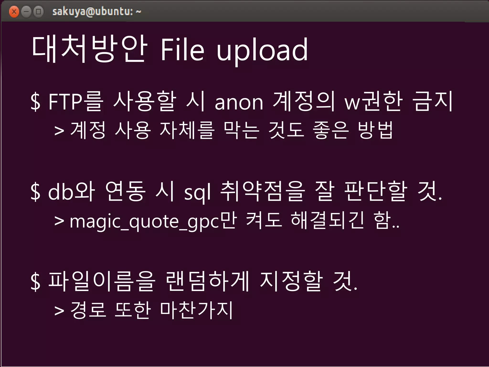 대처방안 File upload
$ FTP를 사용할 시 anon 계정의 w권한 금지
> 계정 사용 자체를 막는 것도 좋은 방법
$ db와 연동 시 sql 취약점을 잘 판단할 것.
> magic_quote_gpc만 켜도 해결되긴 함..
$ 파일이름을 랜덤하게 지정할 것.
> 경로 또한 마찬가지
 