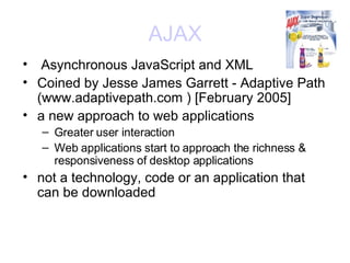 AJAX Asynchronous JavaScript and XML  Coined by Jesse James Garrett - Adaptive Path (www.adaptivepath.com ) [February 2005]  a new approach to web applications Greater user interaction  Web applications start to approach the richness & responsiveness of desktop applications not a technology, code or an application that can be downloaded 