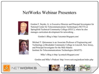 NetWorks Webinar Presenters Gordon F. Snyder, Jr. is Executive Director and Principal Investigator for  National Center for Telecommunications Technologies (NCTT)  at Springfield Technical Community College (STCC), where he also manages curriculum development for networking. . Michael T. Qaissaunee is an Associate Professor of Engineering and Technology at Brookdale Community College in Lincroft, New Jersey, and Principal Investigator for the Mid-Atlantic Institute for Telecommunications Technologies (MAITT) Gordon’s Blog is http://ictcenter.blogspot.com/ Mike’s Blog is http://q-ontech.blogspot.com/  Gordon and Mike’s Podcast: http://www.nctt.org/podcast/index.php  
