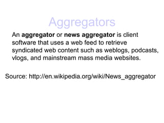 Aggregators An  aggregator  or  news aggregator  is client software that uses a web feed to retrieve syndicated web content such as weblogs, podcasts, vlogs, and mainstream mass media websites.  Source: http://en.wikipedia.org/wiki/News_aggregator 