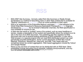 RSS RSS (RDF Site Summary - formerly called Rich Site Summary or Really Simple Syndication) is a method of describing news or other Web content that is available for "feeding" (distribution or  syndication ) from an online publisher to Web users.  RSS is an application of the Extensible Markup Language ( XML ) that adheres to the World Wide Web Consortium's Resource Description Framework ( RDF ). Originally developed by  Netscape  for its browser's Netcenter channels, the RSS specification is now available for anyone to use.  A Web site that wants to "publish" some of its content, such as news headlines or stories, creates a description of the content and specifically where the content is on its site in the form of an RSS document. The publishing site then registers its RSS document with one of several existing directories of RSS publishers. A user with a Web browser or a special program that can read RSS-distributed content can read periodically-provided distributions. Some current directories of RSS files include Meerkat, GropSoup, NewsIsFree, UserLand, and XML Tree; these sites are sometimes known as content aggregators. Web based aggregators include My Yahoo! and Google Reader.  News is only one form of content that can be distributed with an RSS feed. Other possibilities include discussion forum excerpts, software announcements, and any form of content retrievable with a URL.  Source: http://searchvb.techtarget.com/sDefinition/0,290660,sid8_gci813358,00.html 
